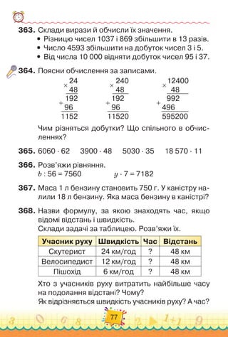 77
363.	
Склади вирази й обчисли їх значення.
y
y Різницю чисел 1037 і 869 збільшити в 13 разів.
y
y Число 4593 збільшити на добуток чисел 3 і 5.
y
y Від числа 10 000 відняти добуток чисел 95 і 37.
364.
	
Поясни обчислення за записами.
24
48
  
192
  
96
1152
×
+
                
240
     
48
  
192
  
96
11520
×
+
                
12400
    
48
  
992
496
595200
×
+
Чим різняться добутки? Що спільного в обчис
­
леннях?
365.
	
6060 · 62
      
3900 · 48
      
5030 · 35      
18 570 · 11
366.
	
Розв’яжи рівняння.
b : 56 = 7560	 	 	 	 	
y · 7 = 7182
367.
	
Маса 1 л бензину становить 750 г. У
 
каністру на-
лили 18 л бензину. Яка маса бензину в каністрі?
368.
	
Назви формулу, за якою знаходять час, якщо	
відомі відстань і швидкість.
Склади задачі за таблицею. Розв’яжи їх.
Учасник руху
Ш
видкість Час Відстань
Скутерист 24 км/год ? 48 км
Велосипедист 12 км/год ? 48 км
Пішохід 6 км/год ? 48 км
Хто з учасників руху витратить найбільше часу
на подолання відстані? Чому?
Як відрізняється швидкість учасників руху? А
 
час?
 
