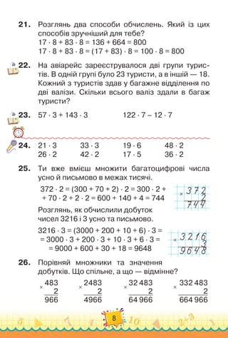 8
21.
	
Розглянь два способи обчислень. Який із цих
способів зручніший для тебе?
17 · 8 + 83 · 8 = 136 + 664 = 800
17 · 8 + 83 · 8 = (17 + 83) · 8 = 100 · 8 = 800
22.
	
На
 
авіарейс зареєструвалося дві групи турис-
тів. В
 
одній групі було 23 туристи, а в іншій — 18.
Кожний з туристів здав у багажне відділення по
дві валізи. Скільки всього валіз здали в багаж
туристи?
23.
	
57 · 3 + 143 · 3		 	 	 	 	
122 · 7 – 12 · 7
24.
	
21 · 3	 	 	 	
33 · 3	 	 	 	
19 · 6	 	 	 	
48 · 2
26 · 2	 	 	 	
42 · 2	 	 	 	
17 · 5	 	 	 	
36 · 2
25.
	
Ти вже вмієш множити багатоцифрові числа
усно й письмово в межах тисячі.
372 · 2 = (300 + 70 + 2) · 2 = 300 · 2 +	
+ 70 · 2 + 2 · 2 = 600 + 140 + 4 = 744
                                                     
Розглянь, як обчислили добуток	
чисел 3216 і 3 усно та письмово.
3216 · 3 = (3000 + 200 + 10 + 6) · 3 =	
= 3000 · 3 + 200 · 3 + 10 · 3 + 6 · 3 =	
= 9000 + 600 + 30 + 18 = 9648
26.
	
Порівняй множники та значення
добутків. Що спільне, а що — відмінне?
×
483
2
966
           
×
2483
2
4966
           
×
32 483
2
64 966
           
×
332 483
2
664 966
×
×
 