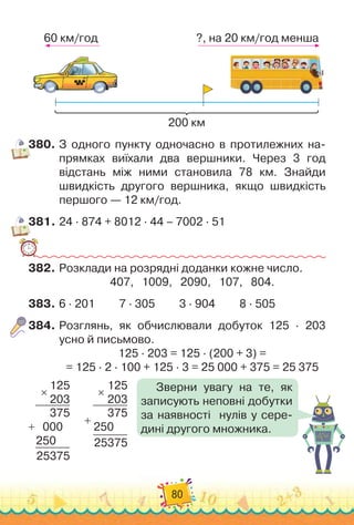 80
200 км
60 км/год ?, на 20 км/год менша
380.
	
З одного пункту одночасно в протилежних на-
прямках виїхали два вершники. Через 3 год
відстань між ними становила 78 км. Знайди
швидкість другого вершника, якщо швидкість
першого — 12 км/год.
381.
	
24 · 874 + 8012 · 44 – 7002 · 51
382.
	
Розклади на розрядні доданки кожне число.
407,
   
1009,
   
2090,
   
107,
   
804.
383.
	
6 · 201
         
7 · 305
         
3 · 904
         
8 · 505
384.
	
Розглянь, як обчислювали добуток 125 · 203
усно й письмово.
125 · 203 = 125 · (200 + 3) =	
= 125 · 2 · 100 + 125 · 3 = 25 000 + 375 = 25 375
125
203
375
   
000
250
25375
×
+
125
203
375
250
25375
×
+
Зверни увагу на те, як
записують неповні добутки
за наявності
  
нулів у сере
­
дині другого множника.
 