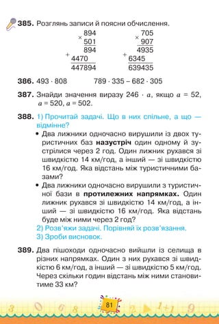 81
385.
	
Розглянь записи й поясни обчислення.
894
501
894
4470
447894
×
+
                
705
907
4935
6345
639435
×
+
386.
	
493 · 808
                
789 · 335 – 682 · 305
387.
	
Знайди значення виразу 246 · а, якщо а = 52,	
а = 520, а = 502.
388.
	
1)
 
Прочитай задачі. Що в них спільне, а що —	
відмінне?
y
y Два лижники одночасно вирушили із двох ту-
ристичних баз назустріч один одному й зу-
стрілися через 2 год. Один лижник рухався зі
швидкістю 14 км/год, а інший — зі швидкістю
16 км/год. Яка відстань між туристичними ба-
зами?
y
y Два лижники одночасно вирушили з туристич-
ної бази в протилежних напрямках. Один
лижник рухався зі швидкістю 14 км/год, а ін-
ший — зі швидкістю 16 км/год. Яка відстань
буде між ними через 2 год?
2)
 
Розв’яжи задачі. Порівняй їх розв’язання.
3)
 
Зроби висновок.
389.
	
Два пішоходи одночасно вийшли із селища в
різних напрямках. Один з них рухався зі швид-
кістю 6 км/год, а інший — зі швидкістю 5 км/год.
Через скільки годин відстань між ними станови-
тиме 33 км?
 