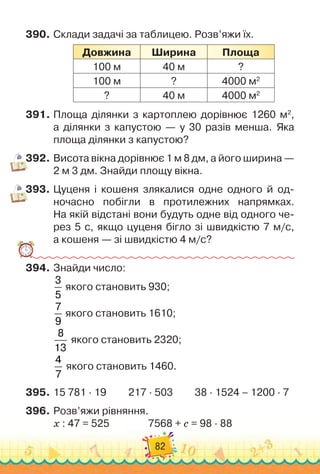 82
390.
	
Склади задачі за таблицею. Розв’яжи їх.
Довжина
Ш
ирина Площа
100 м 40 м ?
100 м ? 4000 м2
? 40 м 4000 м2
391.
	
Площа ділянки з картоплею дорівнює 1260 м2
,	
а ділянки з капустою — у 30 разів менша. Яка
площа ділянки з капустою?
392.
	
Висота вікна дорівнює 1 м 8 дм, а його ширина —	
2 м 3 дм. Знайди площу вікна.
393.
	
Цуценя і кошеня злякалися одне одного й од-
ночасно побігли в протилежних напрямках.	
На
 
якій відстані вони будуть одне від одного че-
рез 5 с, якщо цуценя бігло зі швидкістю 7 м/с,	
а кошеня — зі швидкістю 4 м/с?
394.
	
Знайди число:
3
5
якого становить 930;
7
9
якого становить 1610;
8
13
якого становить 2320;
4
7
якого становить 1460.
395.
	
15 781 · 19
         
217 · 503
         
38 · 1524 – 1200 · 7
396.
	
Розв’яжи рівняння.
х : 47 = 525		 	 	 	
7568 + с = 98 · 88
 