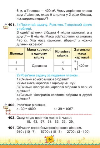 84
8 м, а її площа
 
— 400 м2
. Чому дорівнює площа
другої ділянки, якщо її ширина у 2 рази більша,
ніж ширина першої?
401.
	
1)
 
Прочитай задачу. Розглянь її короткий запис
у таблиці.
З однієї ділянки зібрали 4 мішки картоплі, а з
другої — 6 мішків. Маса всієї картоплі становить	
420 кг. Яка маса картоплі, зібраної з кожної	
ділянки окремо?
Ділянка
Маса картоплі
в одному
мішку
Кількість
мішків
Загальна
маса
картоплі
І
Однакова
4 ?
      
420 кг
?
ІІ 6
2)
 
Розв’яжи задачу за поданим планом.
1)
 
Скільки всього мішків зібрали?
2)
 
Яка маса картоплі в одному мішку?
3)
 
Скільки кілограмів картоплі зібрали з першої
ділянки?
4)
 
Скільки кілограмів картоплі зібрали з другої
ділянки?
402.
	
Розв’яжи рівняння.
с · 30 = 4800	 	 	 	 	 	
а : 39 = 1067
403.
	
Округли до десятків кожне із чисел:
15,
   
43,
   
97,
   
51,
   
82,
   
33,
   
29.
404.
	
Обчисли способом послідовного ділення.
910 : (10 · 7)
       
5700 : (10 · 3)
       
2700 : (3 · 100)
 