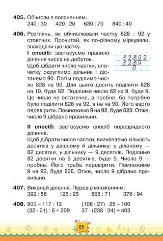 85
405.
	
Обчисли з поясненням.
240 : 30
       
420 : 20
       
630 : 70
       
840 : 40
406.
	
Розглянь, як обчислювали частку 828 : 92 у
стовпчик. Прочитай, як по-різному міркували,
знаходячи цю частку.
І спосіб: застосуємо правило
ділення числа на добуток.
Щоб дібрати число частки, спо-
чатку округлимо дільник і діс-
танемо 90. Потім поділимо чис-
ло 828 на 90. Для цього досить поділити 828	
на 10, буде 82. Поділимо число 82 на 9, буде 9.
Це число не остаточне, а пробне, бо потрібно
було поділити 828 на 92, а не на 90. Його варто	
перевірити. Помножимо 9 на 92, буде 828. Отже,
число 9 дібрано правильно.
ІІ спосіб: застосуємо спосіб порозрядного	
ділення.
Щоб дібрати число частки, визначаємо кількість
десятків у діленому й дільнику: у діленому —	
82 десятки, у дільнику — 9 десятків. Поділимо	
82 десятки на 9 десятків, буде 9. Число 9 —	
пробне. Його треба перевірити. Помножимо	
9 на 92, буде 828. Отже, число 9 дібрано пра-
вильно.
407.
	
Виконай ділення. Перевір множенням.
392 : 56
          
125 : 25
          
568 : 71
          
376 : 94
408.
	
800 – 117 : 13		 	 	 	
(108 : 27) · 25 – 100
(32 · 21) : 6 + 209	 	 	
37 · (238 : 34) + 403
–
 