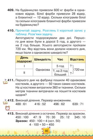 86
409.
	
На
 
будівництво привезли 600 кг фарби в одна-
кових відрах. Білої фарби привезли 28 відер,	
а блакитної — 12 відер. Скільки кілограмів білої	
та скільки кілограмів блакитної фарби привезли
на будівництво?
410.
	
Прочитай задачу. Розглянь її короткий запис у
таблиці. Розв’яжи задачу.
Автотуристи подорожували два дні. Першо-
го дня вони були в дорозі 5 год, а другого —	
на 2 год більше. Усього автотуристи проїхали
720 км. Яку відстань вони долали кожного дня,
якщо їхали з однаковою швидкістю?
День
подорожі
Ш
видкість Час Відстань
І
Однакова
5 год ?
      
720 км
?
ІІ
?, на 2 год
більший
411.
	
Першого дня на фабриці пошили 40 однакових
костюмів, а другого — 50 таких самих костюмів.
На
 
ці костюми витратили 360 м тканини. Скільки
метрів тканини витрачали на пошиття костюмів
щодня?
412.
	
Виконай ділення. Перевір множенням.
488 : 61
           
416 : 52
           
496 : 62
           
639 : 71
413.
	
Виконай ділення з остачею. Перевір за зразком.
450 : 100
       
47 : 9
       
70 : 30
       
25 : 12
       
345 : 10
Зразок: 		
450 : 100 = 4 (ост. 50)
	 	 	 	 	
4 · 100 + 50 = 450
 