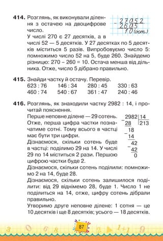 87
414.
	
Розглянь, як виконували ділен-
ня з остачею на двоцифрове
число.
У числі 270 є 27 десятків, а в
числі 52
 
— 5 десятків. У
 
27 десятках по 5 десят-
ків міститься 5 разів. Випробовуємо число 5:
помножимо число 52 на 5, буде 260. Знайдемо
різницю: 270 – 260 = 10. Остача менша від діль-
ника. Отже, число 5 дібрано правильно.
415.
	
Знайди частку й остачу. Перевір.
623 : 76	 	 	
146 : 34	 	 	
280 : 45	 	 	
330 : 63
460 : 74	 	 	
540 : 67	 	 	
361 : 47	 	 	
240 : 46
416.
	
Розглянь, як знаходили частку 2982 : 14, і про-
читай пояснення.
Перше неповне ділене — 29 сотень.
Отже, перша цифра частки позна-
чатиме сотні. Тому всього в частці
має бути три цифри.
Дізнаємося, скільки сотень буде	
в частці: поділимо 29 на 14. У
 
числі
29 по 14 міститься 2 рази. Першою
цифрою частки буде 2.
Дізнаємося, скільки сотень поділили: помножи-
мо 2 на 14, буде 28.
Дізнаємося, скільки сотень залишилося поді-
лити: від 29 віднімемо 28, буде 1. Число 1 не	
поділиться на 14, отже, цифру сотень дібрали
правильно.
Утворимо друге неповне ділене: 1 сотня
 
— це	
10 десятків і ще 8 десятків; усього — 18 десятків.
–
2982
28
14
213
18
14
42
42
0
–
–
–
 