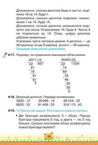 88
Дізнаємося, скільки десятків буде в частці: поді-
лимо 18 на 14, буде 1.
Дізнаємося, скільки десятків поділили: помно-
жимо 1 на 14, буде 14.
Дізнаємося, скільки десятків залишилося поді-
лити: від числа 18 віднімемо 14, буде 4. Число 4	
не поділиться на 14. Отже, цифру десятків	
дібрали правильно.
Утворимо третє неповне ділене: 4 десятки — це
40 одиниць та ще 2 одиниці, усього — 42 одиниці.
Продовж пояснення самостійно.
417.
	
Перевір, чи правильно виконали обчислення.
6071
52
13
467
87
78
91
91
0
–
–
–
                    
30452
23
23
1324
74
69
55
46
92
92
0
–
–
–
–
418.
	
Виконай ділення. Перевір множенням.
2832 : 12
           
29 666 : 14
           
		
68 224 : 32
8625 : 25		 	 	
81 408 : 53	 	 	 	
916 115 : 43
419.
	
1)
 
Прочитай задачі. Розглянь їх короткі записи.
y
y Дві бригади розфасували 3 т яблук. Перша
бригада працювала 5 год, а друга — на 2 год
більше. Скільки кілограмів яблук розфасувала
кожна бригада окремо?
 