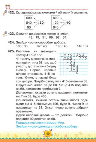 90
422.	
Склади вирази за схемами й обчисли їх значення.
600
540
90
800
120
640
: 30 : 40
423.
	
Округли до десятків кожне із чисел:
43,
   
19,
   
51,
   
89,
   
92,
   
34.
424.
	
Знайди частку способом добору.
105 : 35
             
92 : 46             
180 : 45
             
148 : 37
425.
	
Розглянь, як знаходили
частку 41 528 : 58.
41 тисячу діленого не мож-
на поділити на 58 так, щоб
у частці дістати хоча б одну
тисячу. Перше неповне
ділене становить 415 со-
тень. Отже, у частці буде
три цифри. Потрібно поділити 415 сотень на 58.
Округлимо число 58 до 60. Якщо 415 поділити	
на 60, дістанемо приблизно 7.
Дізнаємося, скільки сотень поділили: помножи-
мо 7 на 58, буде 406.
Дізнаємося, скільки сотень залишилося поді-
лити: від 415 віднімемо 406, буде 9. Число 9 не	
поділиться на 58. Отже, число сотень дібрали
правильно.
Друге неповне ділене — 92 десятки. Потрібно
поділити 92 десятки на 58.
Продовж пояснення самостійно.
Знайди число одиниць способом добору.
–
–
–
 