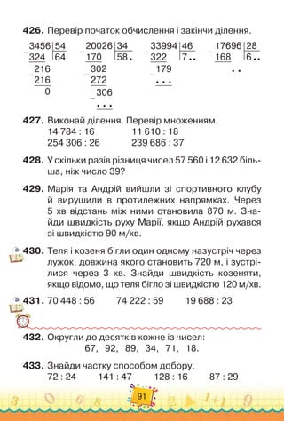 91
426.
	
Перевір початок обчислення і закінчи ділення.
3456
324
54
64
216
216
0
–
–
      
20026
170
34
58
302
272
306
  
  
–
–
–
      
33994
322
46
7
179
  
  
–
–
      
17696
168
28
6
  
–
427.
	
Виконай ділення. Перевір множенням.
14 784 : 16	 	 	 	 	
11 610 : 18
254 306 : 26	 	 	 	
239 686 : 37
428.
	
У скільки разів різниця чисел 57 560 і 12 632 біль-
ша, ніж число 39?
429.
	
Марія та Андрій вийшли зі спортивного клубу	
й вирушили в протилежних напрямках. Через	
5 хв відстань між ними становила 870 м. Зна-
йди швидкість руху Марії, якщо Андрій рухався	
зі швидкістю 90 м/хв.
430.
	
Теля і козеня бігли один одному назустріч через
лужок, довжина якого становить 720 м, і зустрі-
лися через 3 хв. Знайди швидкість козеняти,
якщо відомо, що теля бігло зі швидкістю 120 м/хв.
431.
	
70 448 : 56
          
74 222 : 59
          
19 688 : 23
432.
	
Округли до десятків кожне із чисел:
67,
   
92,
   
89,
   
34,
   
71,
   
18.
433.
	
Знайди частку способом добору.
72 : 24
          
141 : 47
          
128 : 16
          
87 : 29
 