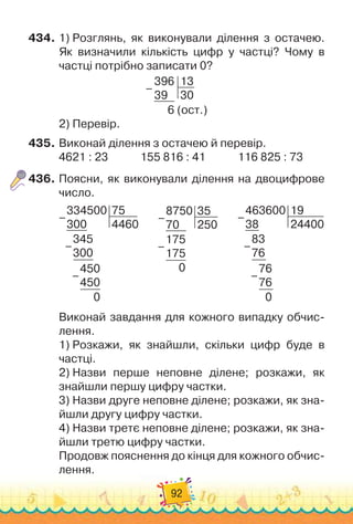 92
434.
	
1)
 
Розглянь, як виконували ділення з остачею.	
Як визначили кількість цифр у частці? Чому в
частці потрібно записати 0?
396
39
13
30
6 (ост.)
–
2)
 
Перевір.
435.
	
Виконай ділення з остачею й перевір.
4621 : 23
            
155 816 : 41
            
116 825 : 73
436.
	
Поясни, як виконували ділення на двоцифрове
число.
334500
300
75
4460
345
300
450
450
0
–
–
–
       
8750
70
35
250
175
175
0
–
–
       
–
463600
38
19
24400
83
76
76
76
0
–
–
Виконай завдання для кожного випадку обчис-
лення.
1)
 
Розкажи, як знайшли, скільки цифр буде в
частці.
2)
 
Назви перше неповне ділене; розкажи, як
знайшли першу цифру частки.
3)
 
Назви друге неповне ділене; розкажи, як зна-
йшли другу цифру частки.
4)
 
Назви третє неповне ділене; розкажи, як зна-
йшли третю цифру частки.
Продовж пояснення до кінця для кожного обчис-
лення.
 