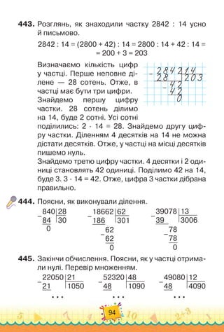 94
443.
	
Розглянь, як знаходили частку 2842 : 14 усно	
й письмово.
2842 : 14 = (2800 + 42) : 14 = 2800 : 14 + 42 : 14 =	
= 200 + 3 = 203
Визначаємо кількість цифр
у частці. Перше неповне ді-
лене — 28 сотень. Отже, в
частці має бути три цифри.
Знайдемо першу цифру
частки. 28 сотень ділимо	
на 14, буде 2 сотні. Усі сотні
поділились: 2 · 14 = 28. Знайдемо другу циф-
ру частки. Діленням 4 десятків на 14 не можна	
дістати десятків. Отже, у частці на місці десятків
пишемо нуль.
Знайдемо третю цифру частки. 4 десятки і 2 оди
­
ниці становлять 42 одиниці. Поділимо 42 на 14,
буде 3. 3 · 14 = 42. Отже, цифра 3 частки дібрана
правильно.
444.
	
Поясни, як виконували ділення.
840
84
28
30
0
–
            
18662
186
62
301
62
62
0
–
–
            
39078
39
13
3006
78
78
0
–
–
445.
	
Закінчи обчислення. Поясни, як у частці отрима-
ли нулі. Перевір множенням.
22050
21
21
1050
  
  
–
         
52320
48
48
1090
  
  
–
         
49080
48
12
4090
  
  
–
–
–
 