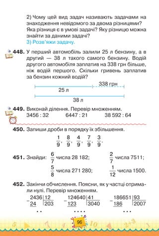 96
2)
 
Чому цей вид задач називають задачами на
знаходження невідомого за двома різницями?
Яка різниця є в умові задачі? Яку різницю можна
знайти за даними задачі?
3)
 
Розв’яжи задачу.
448.
	
У перший автомобіль залили 25 л бензину, а в
другий — 38 л такого самого бензину. Водій
другого автомобіля заплатив на 338 грн більше,
ніж водій першого. Скільки гривень заплатив	
за бензин кожний водій?
38 л
25 л
338 грн
449.
	
Виконай ділення. Перевір множенням.
3456 : 32
              
6447 : 21
              
38 592 : 64
450.
	
Запиши дроби в порядку їх збільшення.
1
9
,
   
8
9
,
   
4
9
,
   
7
9
,
   
3
9
.
451.
	
Знайди:	 	
6
7
числа 28 182;		 	 	 	
2
7
числа 7511;
	 	 	 	 	
5
8
числа 271 280;	 	 	 	
1
12
числа 1500.
452.
	
Закінчи обчислення. Поясни, як у частці отрима-
ли нулі. Перевір множенням.
2436
24
12
203
  
–
        
124640
123
41
3040
  
  
  
–
        
186651
186
93
2007
  
  
–
 