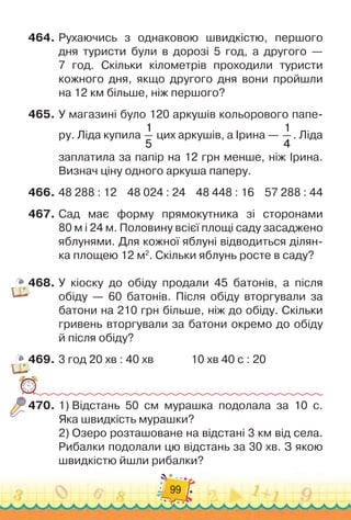 99
464.
	
Рухаючись з однаковою швидкістю, першого
дня туристи були в дорозі 5 год, а другого
 
—	
7 год. Скільки кілометрів проходили туристи
кожного дня, якщо другого дня вони пройшли	
на 12 км більше, ніж першого?
465.
	
У магазині було 120 аркушів кольорового папе-
ру. Ліда купила
1
5
цих аркушів, а Ірина
 
—
1
4
. Ліда
заплатила за папір на 12 грн менше, ніж Ірина.
Визнач ціну одного аркуша паперу.
466.
	
48 288 : 12
    
48 024 : 24
    
48 448 : 16
    
57 288 : 44
467.
	
Сад має форму прямокутника зі сторонами	
80 м і 24 м. Половину всієї площі саду засаджено
яблунями. Для кожної яблуні відводиться ділян-
ка площею 12 м2
. Скільки яблунь росте в саду?
468.
	
У кіоску до обіду продали 45 батонів, а після	
обіду — 60 батонів. Після обіду вторгували за
батони на 210 грн більше, ніж до обіду. Скільки
гривень вторгували за батони окремо до обіду	
й після обіду?
469.
	
3 год 20 хв : 40 хв
              
10 хв 40 с : 20
470.
	
1)
 
Відстань 50 см мурашка подолала за 10 с.	
Яка швидкість мурашки?
2)
 
Озеро розташоване на відстані 3 км від села.
Рибалки подолали цю відстань за 30 хв. З якою
швидкістю йшли рибалки?
 