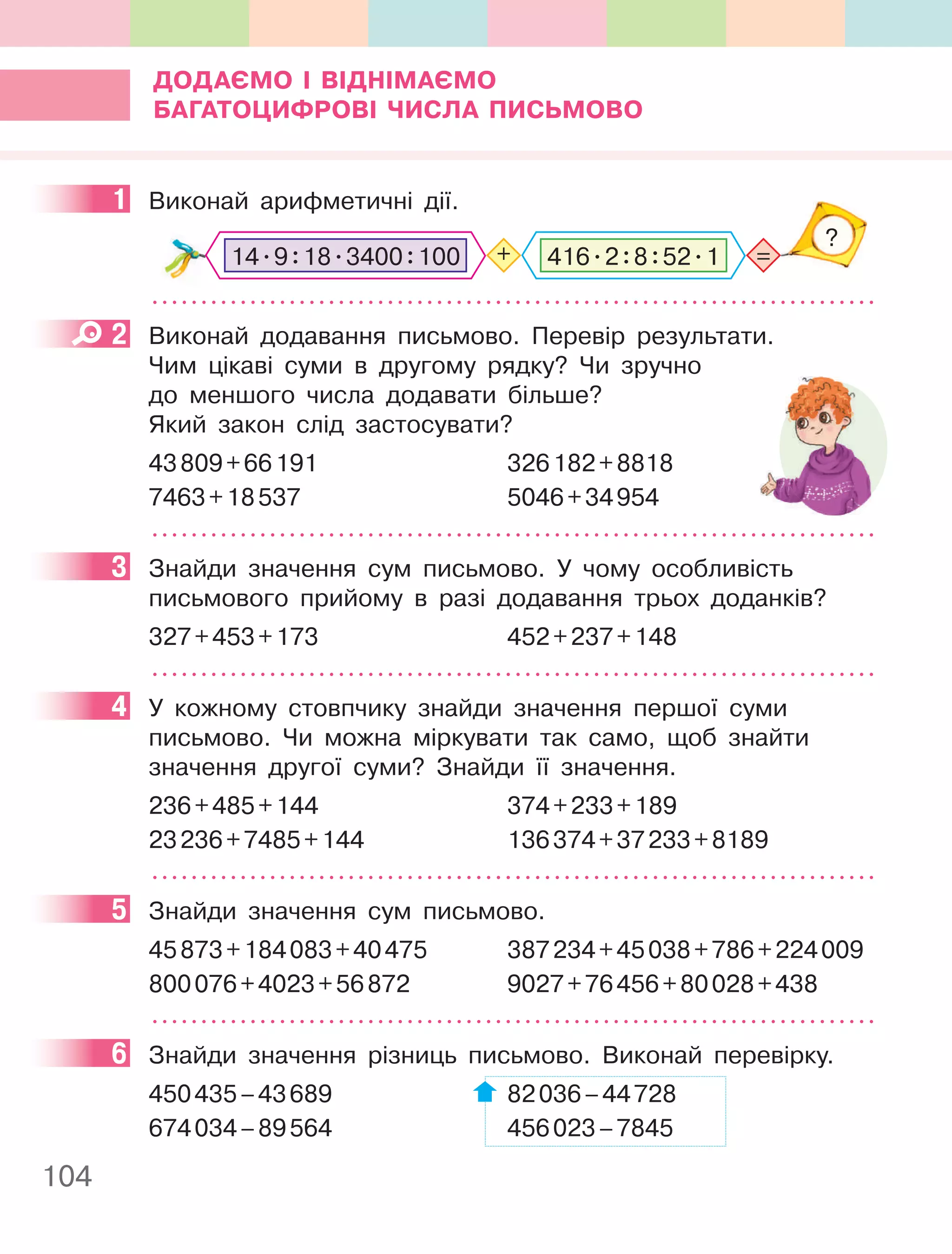 104
ДОДаєМО І ВІДнІМаєМО
багаТОцифРОВІ чиСла пиСьМОВО
1 Виконай арифметичні дії.
=
?
+
14.9:18.3400:100 416.2:8:52.1
2 Виконай додавання письмово. Перевір результати.
Чим цікаві суми в другому рядку? Чи зручно
до меншого числа додавати більше?
Який закон слід застосувати?
43809+66191 326182+8818
7463+18537 5046+34954
3 Знайди значення сум письмово. У чому особливість
письмового прийому в разі додавання трьох доданків?
327+453+173 452+237+148
4 У кожному стовпчику знайди значення першої суми
письмово. Чи можна міркувати так само, щоб знайти
значення другої суми? Знайди її значення.
236+485+144 374+233+189
23236+7485+144 136374+37233+8189
5 Знайди значення сум письмово.
45873+184083+40475 387234+45038+786+224009
800076+4023+56872 9027+76456+80028+438
6 Знайди значення різниць письмово. Виконай перевірку.
450435–43689 82036–44728
674034–89564 456023–7845
1
2
3
4
5
6
 