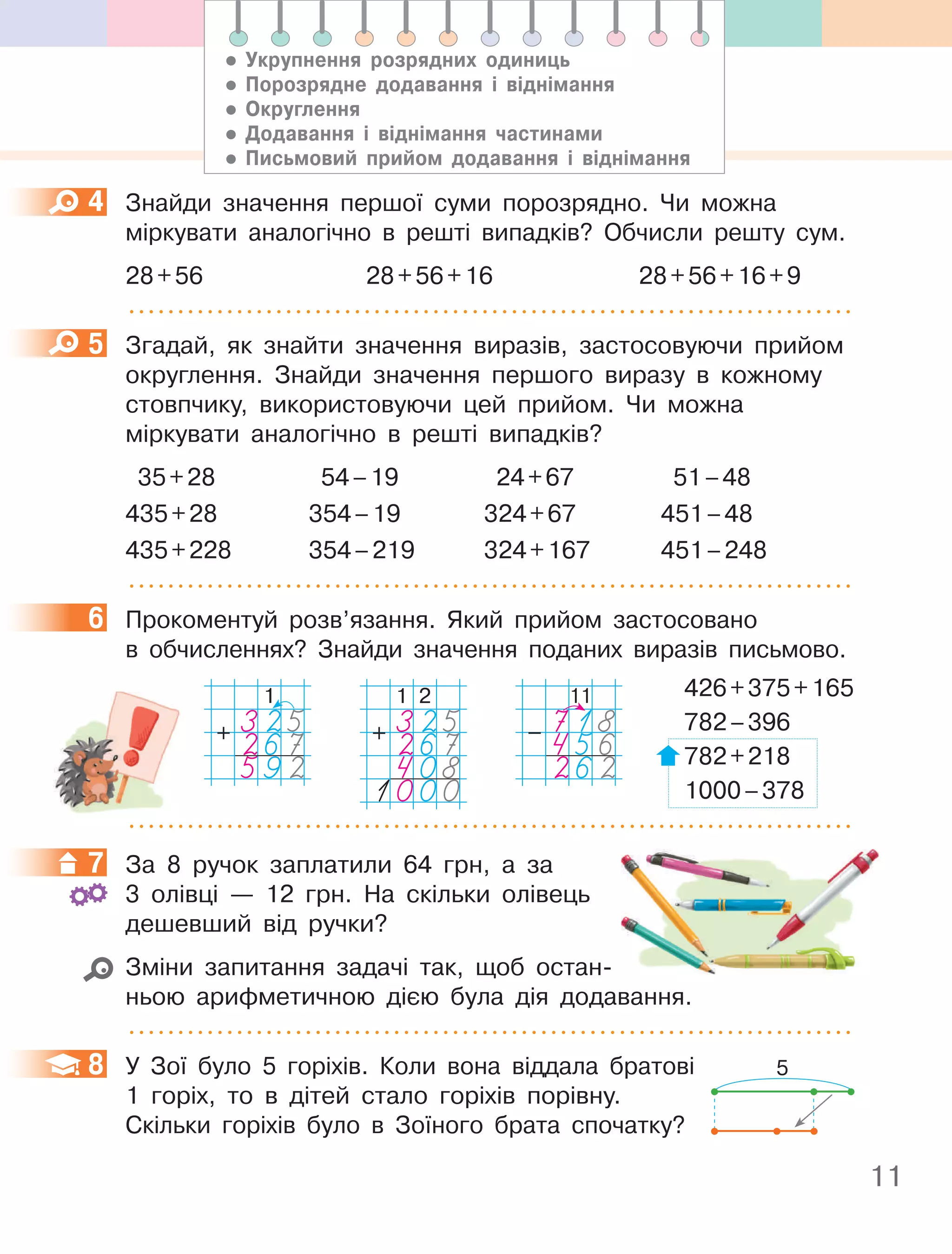 11
4 Знайди значення першої суми порозрядно. Чи можна
міркувати аналогічно в решті випадків? Обчисли решту сум.
28+56 28+56+16 28+56+16+9
5 Згадай, як знайти значення виразів, застосовуючи прийом
округлення. Знайди значення першого виразу в кожному
стовпчику, використовуючи цей прийом. Чи можна
міркувати аналогічно в решті випадків?
35+28 54–19 24+67 51–48
435+28 354–19 324+67 451–48
435+228 354–219 324+167 451–248
6 Прокоментуй розв’язання. Який прийом застосовано
в обчисленнях? Знайди значення поданих виразів письмово.
426+375+165
782–396
782+218
1000–378
7 За 8 ручок заплатили 64 грн, а за
3 олівці — 12 грн. На скільки олівець
дешевший від ручки?
Зміни запитання задачі так, щоб остан-
ньою арифметичною дією була дія додавання.
8 У Зої було 5 горіхів. Коли вона віддала братові
1 горіх, то в дітей стало горіхів порівну.
Скільки горіхів було в Зоїного брата спочатку?
4
5
6
1
325
267
592
+
1 2
325
267
408
1000
+
11
718
456
262
–
7
8 5
• Укрупнення розрядних одиниць
• порозрядне додавання і віднімання
• Округлення
• Додавання і віднімання частинами
• письмовий прийом додавання і віднімання
 