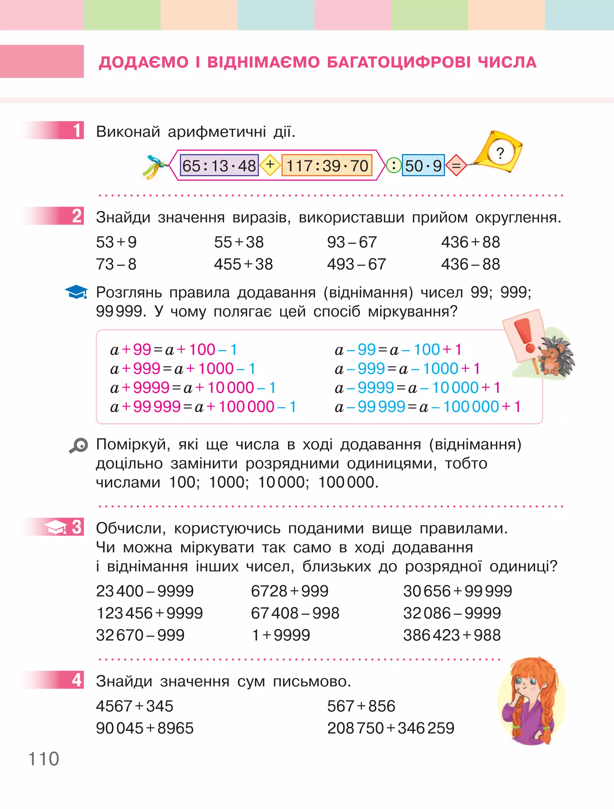 110
ДОДаєМО І ВІДнІМаєМО багаТОцифРОВІ чиСла
1 Виконай арифметичні дії.
: =
?
50.9
117:39.70
+
65:13.48
2 Знайди значення виразів, використавши прийом округлення.
53+9 55+38 93–67 436+88
73–8 455+38 493–67 436–88
Розглянь правила додавання (віднімання) чисел 99; 999;
99999. У чому полягає цей спосіб міркування?
а+99=а+100–1
а+999=а+1000–1
а+9999=а+10000–1
а+99999=а+100000–1
а–99=а–100+1
а–999=а–1000+1
а–9999=а–10000+1
а–99999=а–100000+1
Поміркуй, які ще числа в ході додавання (віднімання)
доцільно замінити розрядними одиницями, тобто
числами 100; 1000; 10000; 100000.
3 Обчисли, користуючись поданими вище правилами.
Чи можна міркувати так само в ході додавання
і віднімання інших чисел, близьких до розрядної одиниці?
23400–9999 6728+999 30656+99999
123456+9999 67408–998 32086–9999
32670–999 1+9999 386423+988
4 Знайди значення сум письмово.
4567+345 567+856
90045+8965 208750+346259
1
2
+1
3
4
 