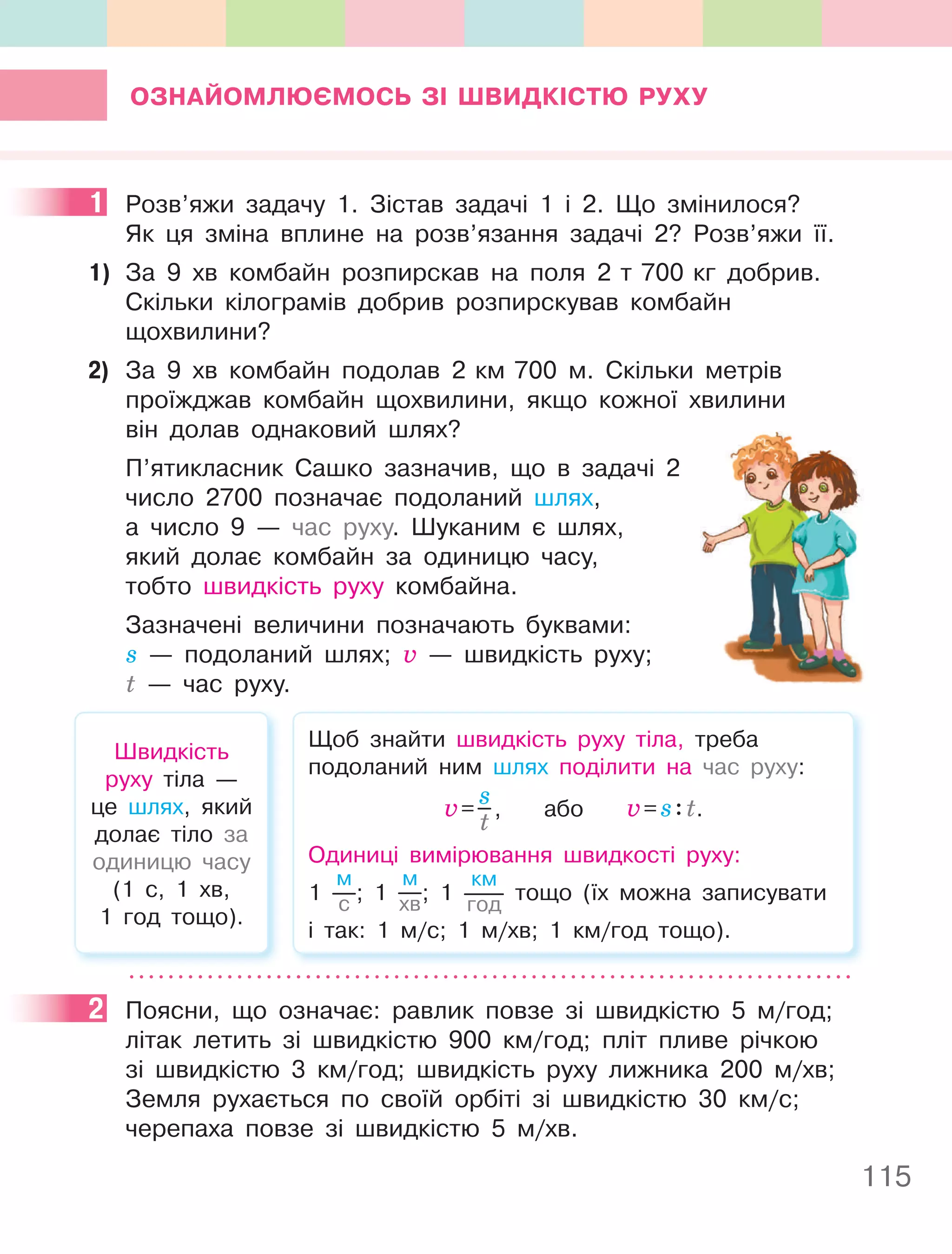 115
ОЗнайОМлюєМОСь ЗІ ШВиДКІСТю РУхУ
1 Розв’яжи задачу 1. Зістав задачі 1 і 2. Що змінилося?
Як ця зміна вплине на розв’язання задачі 2? Розв’яжи її.
1) За 9 хв комбайн розпирскав на поля 2 т 700 кг добрив.
Скільки кілограмів добрив розпирскував комбайн
щохвилини?
2) За 9 хв комбайн подолав 2 км 700 м. Скільки метрів
проїжджав комбайн щохвилини, якщо кожної хвилини
він долав однаковий шлях?
П’ятикласник Сашко зазначив, що в задачі 2
число 2700 позначає подоланий шлях,
а число 9 — час руху. Шуканим є шлях,
який долає комбайн за одиницю часу,
тобто швидкість руху комбайна.
Зазначені величини позначають буквами:
s — подоланий шлях; v — швидкість руху;
t — час руху.
Швидкість
руху тіла —
це шлях, який
долає тіло за
одиницю часу
(1 с, 1 хв,
1 год тощо).
Щоб знайти швидкість руху тіла, треба
подоланий ним шлях поділити на час руху:
v=
s
t
, або v=s:t.
Одиниці вимірювання швидкості руху:
1
м
с ; 1
м
хв; 1
км
год
тощо (їх можна записувати
і так: 1 м/с; 1 м/хв; 1 км/год тощо).
2 Поясни, що означає: равлик повзе зі швидкістю 5 м/год;
літак летить зі швидкістю 900 км/год; пліт пливе річкою
зі швидкістю 3 км/год; швидкість руху лижника 200 м/хв;
Земля рухається по своїй орбіті зі швидкістю 30 км/с;
черепаха повзе зі швидкістю 5 м/хв.
1
2
 