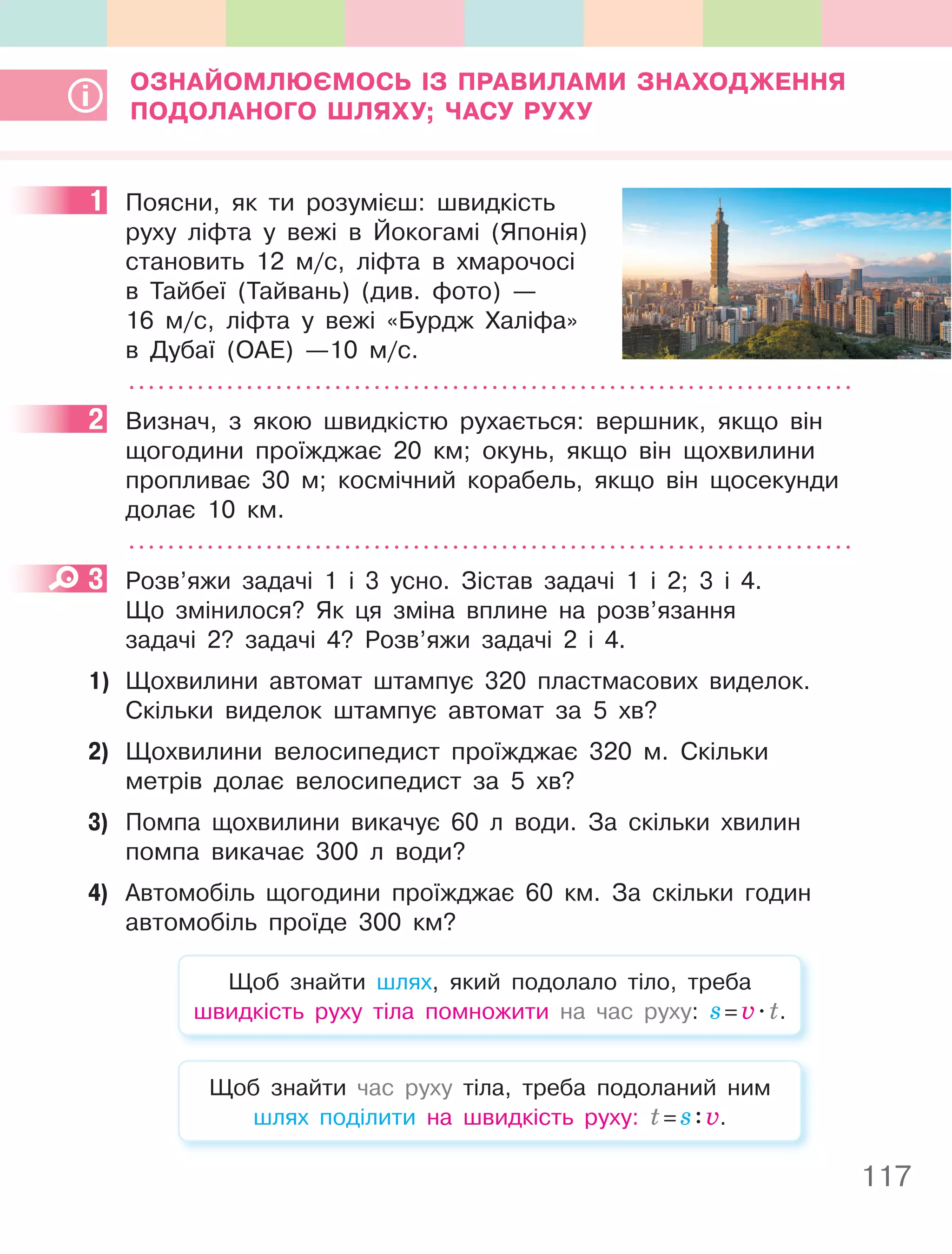 117
ОЗнайОМлюєМОСь ІЗ пРаВилаМи ЗнахОДження
пОДОланОгО ШляхУ; чаСУ РУхУ
1 Поясни, як ти розумієш: швидкість
руху ліфта у вежі в Йокогамі (Японія)
становить 12 м/с, ліфта в хмарочосі
в Тайбеї (Тайвань) (див. фото) —
16 м/с, ліфта у вежі «Бурдж Халіфа»
в Дубаї (ОАЕ) —10 м/с.
2 Визнач, з якою швидкістю рухається: вершник, якщо він
щогодини проїжджає 20 км; окунь, якщо він щохвилини
пропливає 30 м; космічний корабель, якщо він щосекунди
долає 10 км.
3 Розв’яжи задачі 1 і 3 усно. Зістав задачі 1 і 2; 3 і 4.
Що змінилося? Як ця зміна вплине на розв’язання
задачі 2? задачі 4? Розв’яжи задачі 2 і 4.
1) Щохвилини автомат штампує 320 пластмасових виделок.
Скільки виделок штампує автомат за 5 хв?
2) Щохвилини велосипедист проїжджає 320 м. Скільки
метрів долає велосипедист за 5 хв?
3) Помпа щохвилини викачує 60 л води. За скільки хвилин
помпа викачає 300 л води?
4) Автомобіль щогодини проїжджає 60 км. За скільки годин
автомобіль проїде 300 км?
Щоб знайти шлях, який подолало тіло, треба
швидкість руху тіла помножити на час руху: s=v.t.
Щоб знайти час руху тіла, треба подоланий ним
шлях поділити на швидкість руху: t=s:v.
1
2
3
 