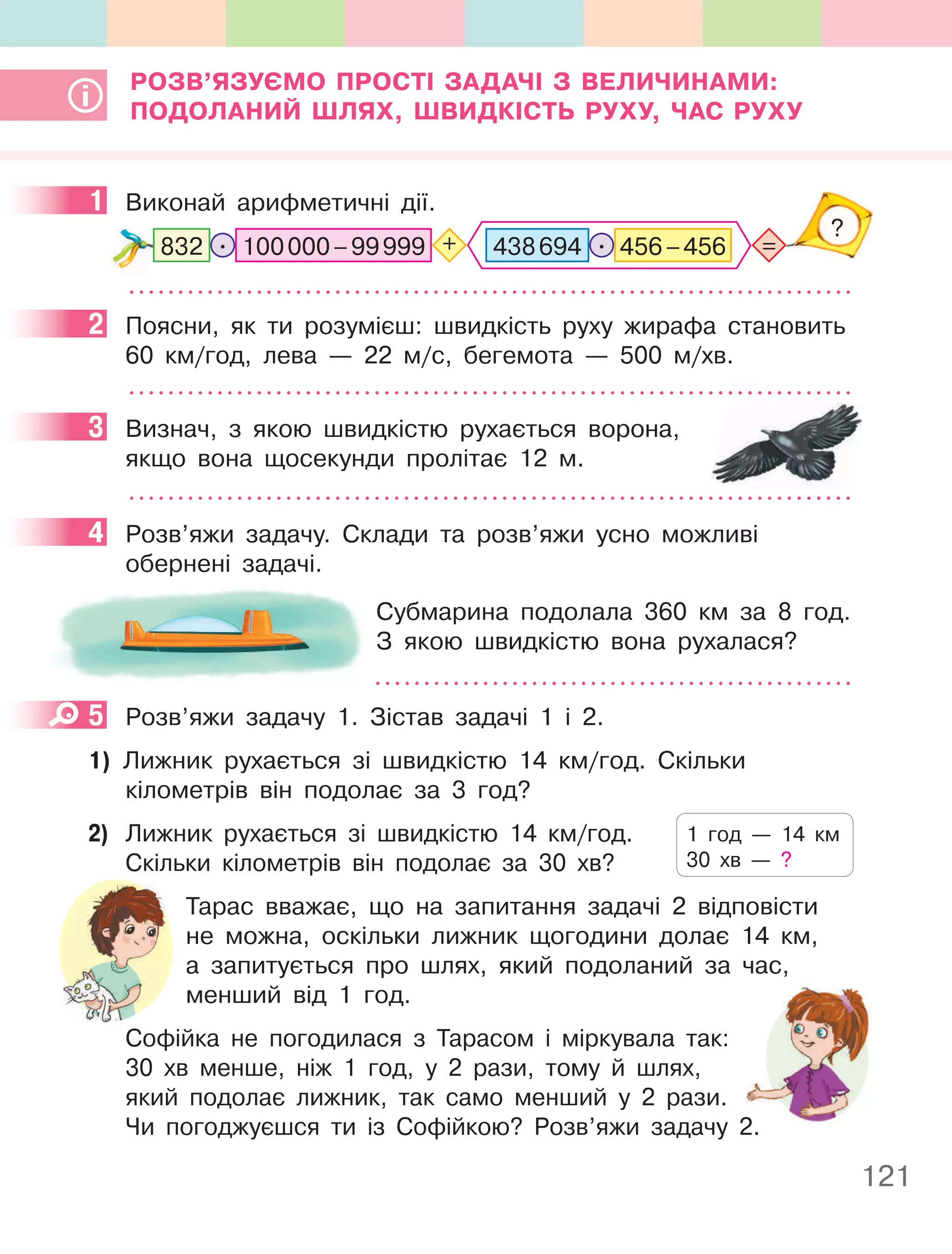 121
РОЗВ’яЗУєМО пРОСТІ ЗаДачІ З ВеличинаМи:
пОДОланий Шлях, ШВиДКІСТь РУхУ, чаС РУхУ
1 Виконай арифметичні дії.
=
?
. +
100000–99999
832 456–456
.
438694
2 Поясни, як ти розумієш: швидкість руху жирафа становить
60 км/год, лева — 22 м/с, бегемота — 500 м/хв.
3 Визнач, з якою швидкістю рухається ворона,
якщо вона щосекунди пролітає 12 м.
4 Розв’яжи задачу. Склади та розв’яжи усно можливі
обернені задачі.
Субмарина подолала 360 км за 8 год.
З якою швидкістю вона рухалася?
5 Розв’яжи задачу 1. Зістав задачі 1 і 2.
1) Лижник рухається зі швидкістю 14 км/год. Скільки
кілометрів він подолає за 3 год?
2) Лижник рухається зі швидкістю 14 км/год.
Скільки кілометрів він подолає за 30 хв?
Тарас вважає, що на запитання задачі 2 відповісти
не можна, оскільки лижник щогодини долає 14 км,
а запитується про шлях, який подоланий за час,
менший від 1 год.
Софійка не погодилася з Тарасом і міркувала так:
30 хв менше, ніж 1 год, у 2 рази, тому й шлях,
який подолає лижник, так само менший у 2 рази.
Чи погоджуєшся ти із Софійкою? Розв’яжи задачу 2.
1
2
3
4
5
1 год — 14 км
30 хв — ?
Чи погоджуєшся ти із Софійкою? Розв’яжи задачу 2.
 