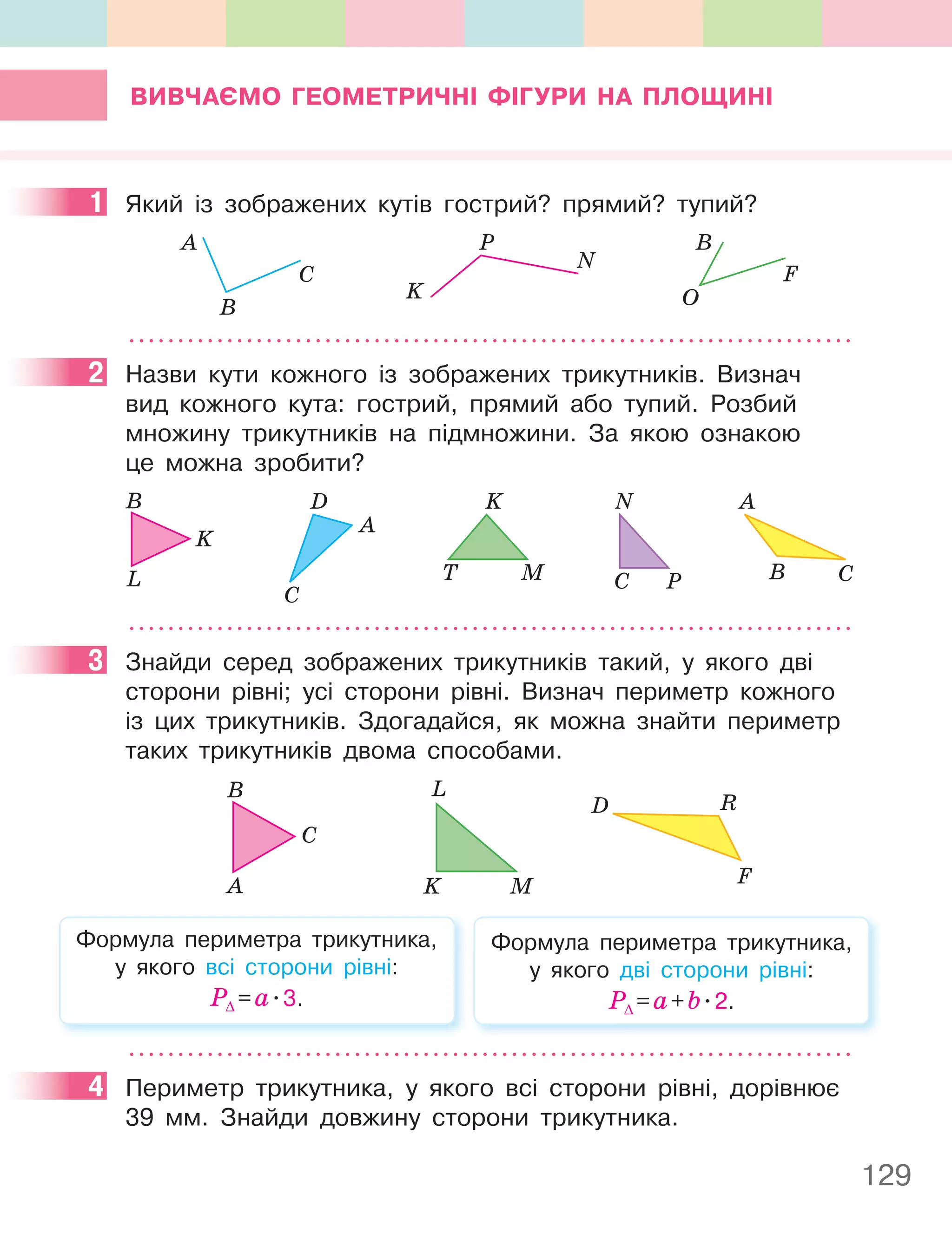 129
ВиВчаєМО геОМеТРичнІ фІгУРи на плОЩинІ
1 Який із зображених кутів гострий? прямий? тупий?
A
B
C
K
P
N
B
O
F
2 Назви кути кожного із зображених трикутників. Визнач
вид кожного кута: гострий, прямий або тупий. Розбий
множину трикутників на підмножини. За якою ознакою
це можна зробити?
B C
A
M
T
K
A
D
C
K
L
B
P
C
N
3 Знайди серед зображених трикутників такий, у якого дві
сторони рівні; усі сторони рівні. Визнач периметр кожного
із цих трикутників. Здогадайся, як можна знайти периметр
таких трикутників двома способами.
A
B
C
K M
L
D R
F
Формула периметра трикутника,
у якого всі сторони рівні:
Р∆ =а.3.
Формула периметра трикутника,
у якого дві сторони рівні:
Р∆ =а+b.2.
4 Периметр трикутника, у якого всі сторони рівні, дорівнює
39 мм. Знайди довжину сторони трикутника.
1
2
3
4
 