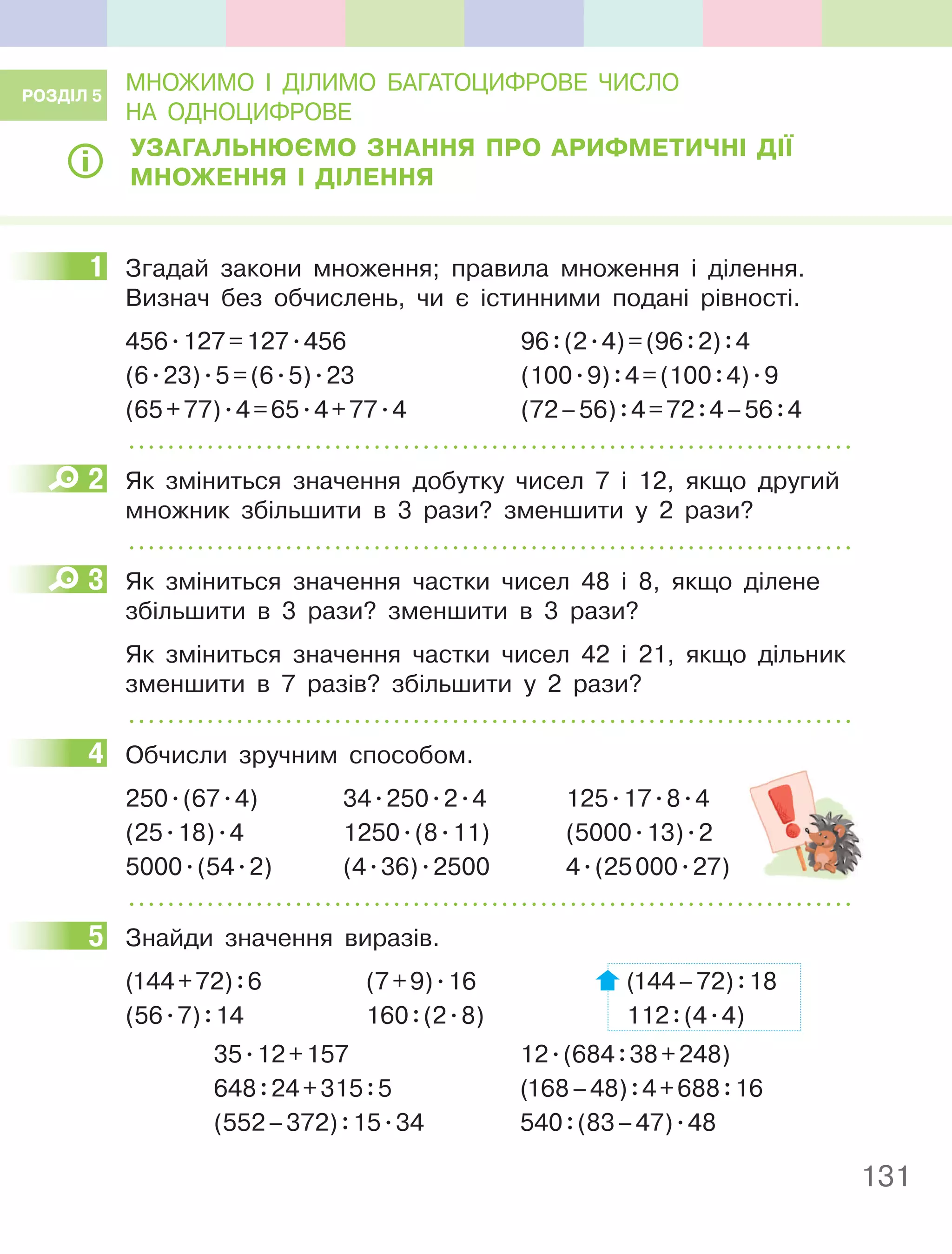 131
МНОЖИМО І ДІЛИМО БАГАТОЦИФРОВЕ ЧИСЛО
НА ОДНОЦИФРОВЕ
УЗагальнюєМО Знання пРО аРифМеТичнІ ДІЇ
МнОження І ДІлення
1 Згадай закони множення; правила множення і ділення.
Визнач без обчислень, чи є істинними подані рівності.
456.127=127.456 96:(2.4)=(96:2):4
(6.23).5=(6.5).23 (100.9):4=(100:4).9
(65+77).4=65.4+77.4 (72–56):4=72:4–56:4
2 Як зміниться значення добутку чисел 7 і 12, якщо другий
множник збільшити в 3 рази? зменшити у 2 рази?
3 Як зміниться значення частки чисел 48 і 8, якщо ділене
збільшити в 3 рази? зменшити в 3 рази?
Як зміниться значення частки чисел 42 і 21, якщо дільник
зменшити в 7 разів? збільшити у 2 рази?
4 Обчисли зручним способом.
250.(67.4) 34.250.2.4 125.17.8.4
(25.18).4 1250.(8.11) (5000.13).2
5000.(54.2) (4.36).2500 4.(25000.27)
5 Знайди значення виразів.
(144+72):6 (7+9).16 (144–72):18
(56.7):14 160:(2.8) 112:(4.4)
35.12+157 12.(684:38+248)
648:24+315:5 (168–48):4+688:16
(552–372):15.34 540:(83–47).48
РОЗДІл 5
1
2
3
4
5
 