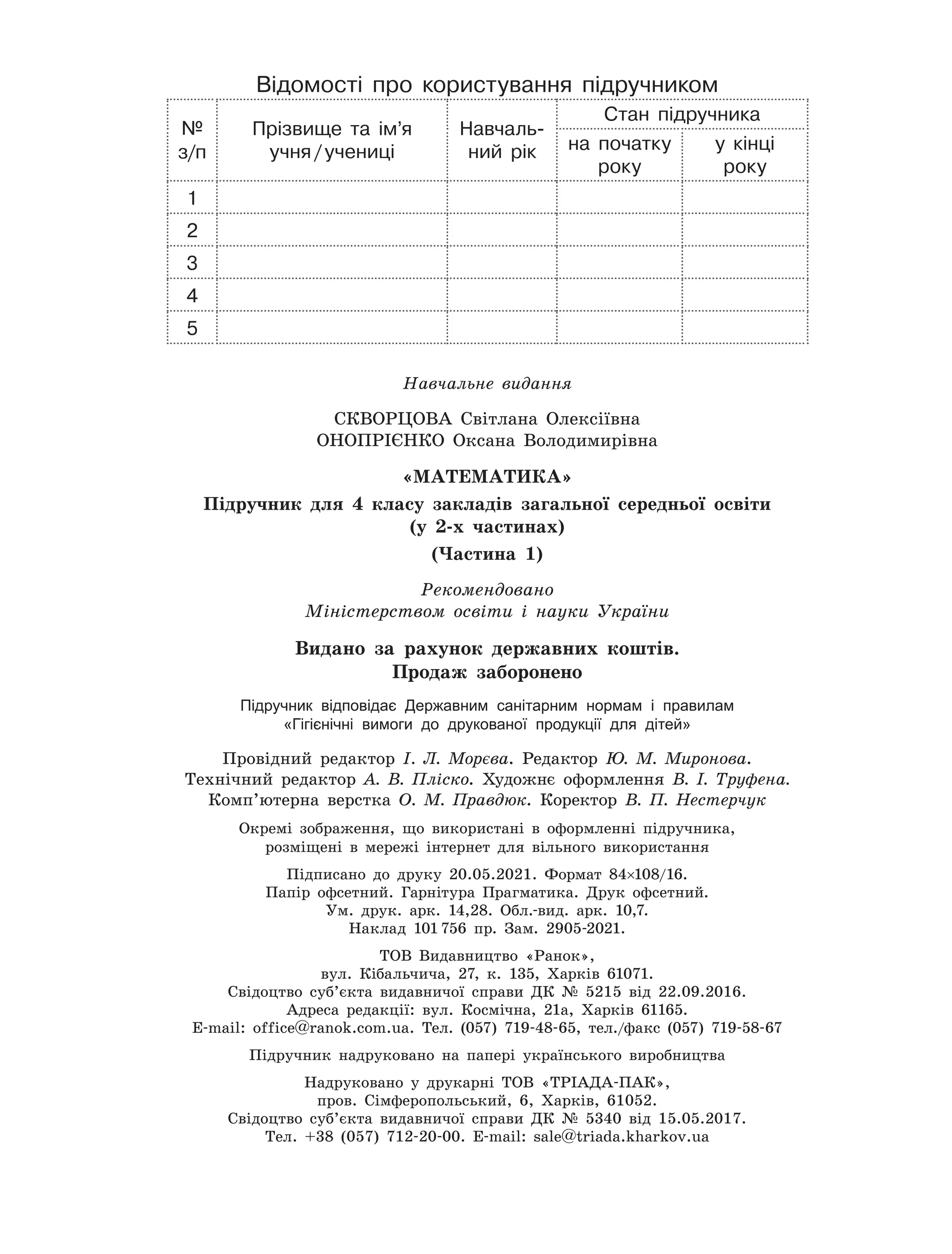 Навчальне видання
СКВОРЦОВА Світлана Олексіївна
ОНОПРІЄНКО Оксана Володимирівна
«Мате
м
атика»
Підручник для 4 класу закладів загальної середньої освіти
(у 2-х частинах)
(Частина 1)
Рекомендовано
Міністерством освіти і науки України
Видано за рахунок державних коштів.
Продаж заборонено
Підручник відповідає Державним санітарним нормам і правилам
«Гігієнічні вимоги до друкованої продукції для дітей»
Провідний редактор І. Л. Морєва. Редактор Ю. М. Миронова.
Технічний редактор А. В. Пліско. Художнє оформлення В. І. Труфена.
Комп’ютерна верстка О. М. Правдюк. Коректор В. П. Нестерчук
Окремі зображення, що використані в оформленні підручника,
розміщені в мережі інтернет для вільного використання
Підписано до друку 20.05.2021. Формат 84×108/16.
Папір офсетний. Гарнітура Прагматика. Друк офсетний.
Ум. друк. арк. 14,28. Обл.-вид. арк. 10,7.
Наклад 101
 
756 пр. Зам. 2905-2021.
ТОВ Видавництво «Ранок»,
вул. Кібальчича, 27, к. 135, Харків 61071.
Свідоцтво суб’єкта видавничої справи ДК № 5215 від 22.09.2016.
Адреса редакції: вул. Космічна, 21а, Харків 61165.
E-mail: office@ranok.com.ua. Тел. (057) 719-48-65, тел./факс (057) 719-58-67
Підручник надруковано на папері українського виробництва
Надруковано у друкарні ТОВ «ТРІАДА-ПАК»,
пров. Сімферопольський, 6, Харків, 61052.
Свідоцтво суб’єкта видавничої справи ДК № 5340 від 15.05.2017.
Тел. +38 (057) 712-20-00. Е-mail: sale@triada.kharkov.ua
Відомості про користування підручником
№
з/п
Прізвище та ім’я
учня
 
/
 
учениці
Навчаль-
ний рік
Стан підручника
на початку
року
у кінці
року
1
2
3
4
5
 