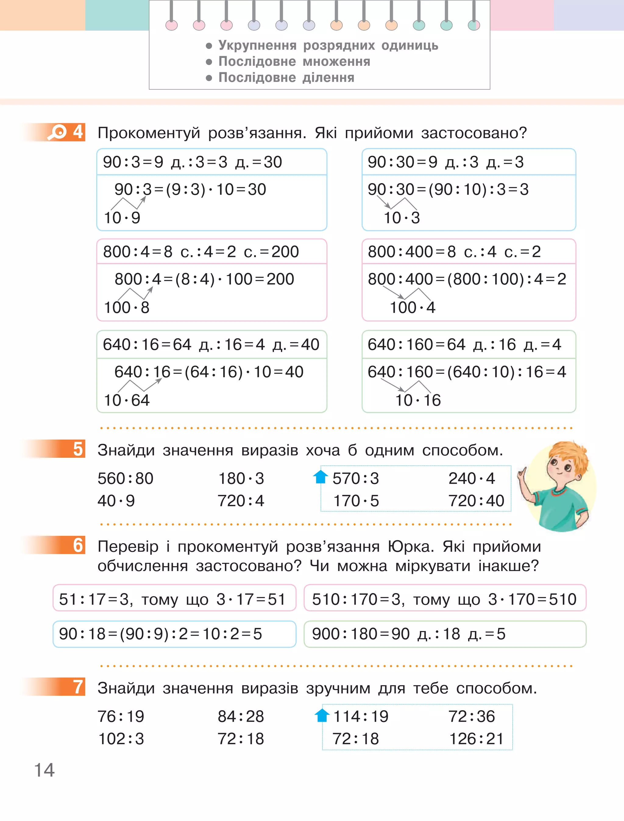 14
4 Прокоментуй розв’язання. Які прийоми застосовано?
90:30=9 д.:3 д.=3
90:30=(90:10):3=3
10.3
800:400=(800:100):4=2
100.4
800:400=8 с.:4 с.=2
640:160=64 д.:16 д.=4
640:160=(640:10):16=4
10.16
90:3=9 д.:3=3 д.=30
90:3=(9:3).10=30
10.9
800:4=(8:4).100=200
100.8
800:4=8 с.:4=2 с.=200
640:16=64 д.:16=4 д.=40
640:16=(64:16).10=40
10.64
5 Знайди значення виразів хоча б одним способом.
560:80 180.3 570:3 240.4
40.9 720:4 170.5 720:40
6 Перевір і прокоментуй розв’язання Юрка. Які прийоми
обчислення застосовано? Чи можна міркувати інакше?
51:17=3, тому що 3.17=51
90:18=(90:9):2=10:2=5
510:170=3, тому що 3.170=510
900:180=90 д.:18 д.=5
7 Знайди значення виразів зручним для тебе способом.
76:19 84:28 114:19 72:36
102:3 72:18 72:18 126:21
4
5
6
7
• Укрупнення розрядних одиниць
• послідовне множення
• послідовне ділення
 