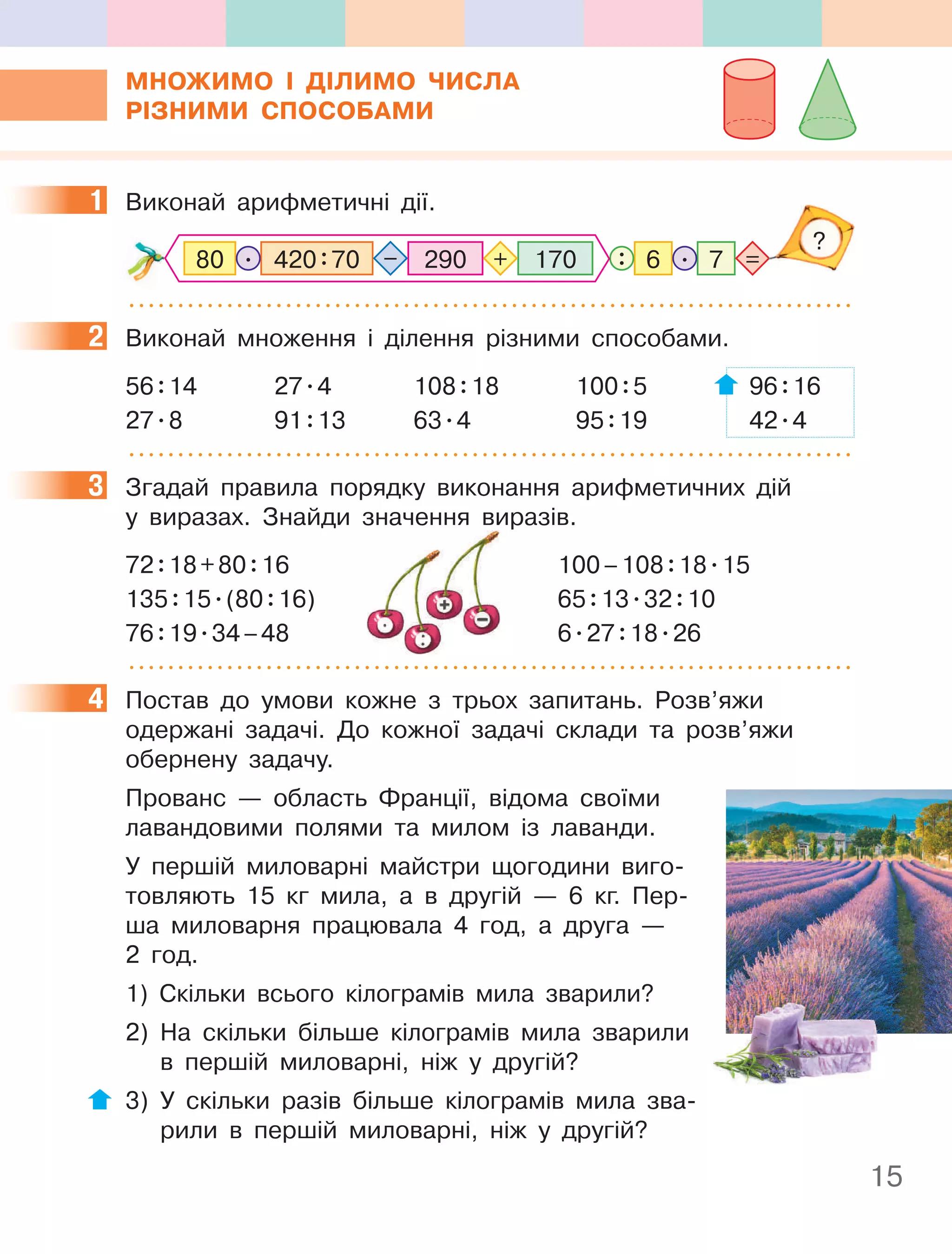 15
МнОжиМО І ДІлиМО чиСла
РІЗниМи СпОСОбаМи
1 Виконай арифметичні дії.
290 7
170
420:70
80 6
. .
: =
+
–
?
2 Виконай множення і ділення різними способами.
56:14 27.4 108:18 100:5 96:16
27.8 91:13 63.4 95:19 42.4
3 Згадай правила порядку виконання арифметичних дій
у виразах. Знайди значення виразів.
72:18+80:16 100–108:18.15
135:15.(80:16) 65:13.32:10
76:19.34–48 6.27:18.26
4 Постав до умови кожне з трьох запитань. Розв’яжи
одержані задачі. До кожної задачі склади та розв’яжи
обернену задачу.
Прованс — область Франції, відома своїми
лавандовими полями та милом із лаванди.
У першій миловарні майстри щогодини виго-
товляють 15 кг мила, а в другій — 6 кг. Пер-
ша миловарня працювала 4 год, а друга —
2 год.
1) Скільки всього кілограмів мила зварили?
2) На скільки більше кілограмів мила зварили
в першій миловарні, ніж у другій?
3) У скільки разів більше кілограмів мила зва-
рили в першій миловарні, ніж у другій?
1
2
3
у виразах. Знайди значення виразів.
16 100–108
16) 65
34–48 6
16 100–108
16) 65
34–48 6
16 100–108
16) 65
34–48 6
4
 