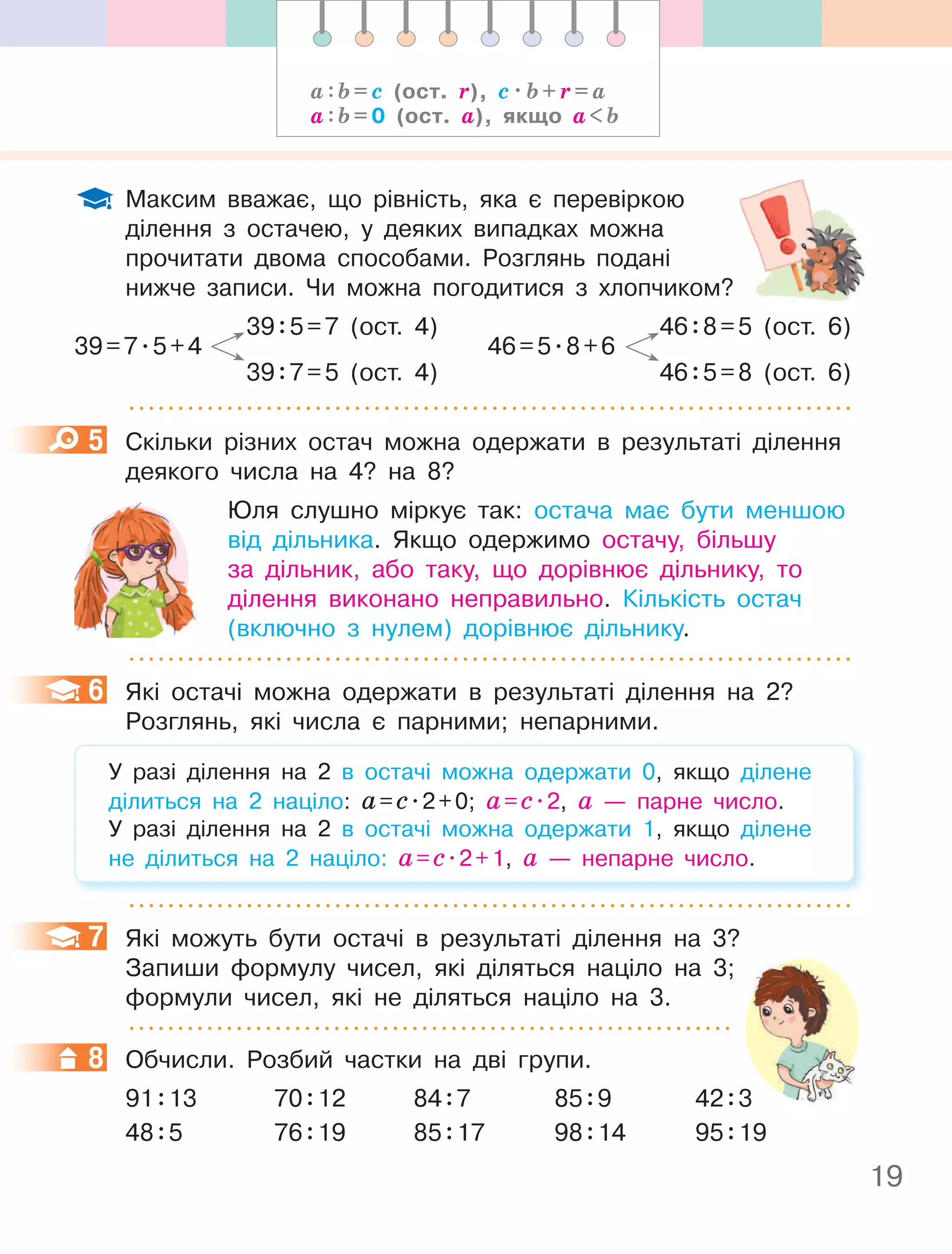 19
Максим вважає, що рівність, яка є перевіркою
ділення з остачею, у деяких випадках можна
прочитати двома способами. Розглянь подані
нижче записи. Чи можна погодитися з хлопчиком?
39:5=7 (ост. 4)
39=7.5+4
39:7=5 (ост. 4)
46:8=5 (ост. 6)
46=5.8+6
46:5=8 (ост. 6)
5 Скільки різних остач можна одержати в результаті ділення
деякого числа на 4? на 8?
Юля слушно міркує так: остача має бути меншою
від дільника. Якщо одержимо остачу, більшу
за дільник, або таку, що дорівнює дільнику, то
ділення виконано неправильно. Кількість остач
(включно з нулем) дорівнює дільнику.
6 Які остачі можна одержати в результаті ділення на 2?
Розглянь, які числа є парними; непарними.
У разі ділення на 2 в остачі можна одержати 0, якщо ділене
ділиться на 2 націло: а=с.2+0; а=с.2, а — парне число.
У разі ділення на 2 в остачі можна одержати 1, якщо ділене
не ділиться на 2 націло: а=с.2+1, а — непарне число.
7 Які можуть бути остачі в результаті ділення на 3?
Запиши формулу чисел, які діляться націло на 3;
формули чисел, які не діляться націло на 3.
8 Обчисли. Розбий частки на дві групи.
91:13 70:12 84:7 85:9 42:3
48:5 76:19 85:17 98:14 95:19
5
6
7
8
а : b = с (ост. r), с . b + r = а
а : b = 0 (ост. а), якщо а  b
нижче записи. Чи можна погодитися з хлопчиком?
 
