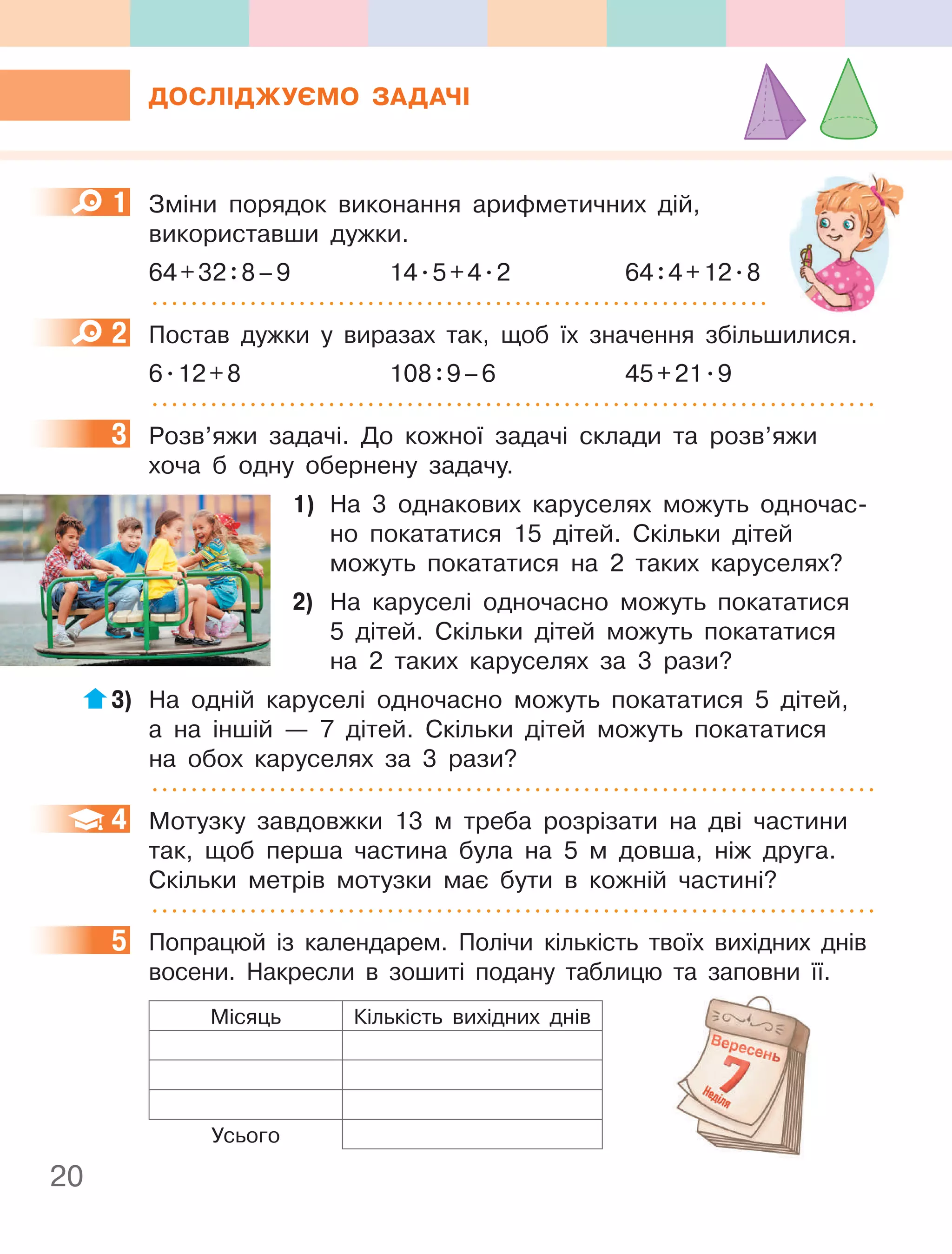 20
ДОСлІДжУєМО ЗаДачІ
1 Зміни порядок виконання арифметичних дій,
використавши дужки.
64+32:8–9 14.5+4.2 64:4+12.8
2 Постав дужки у виразах так, щоб їх значення збільшилися.
6.12+8 108:9–6 45+21.9
3 Розв’яжи задачі. До кожної задачі склади та розв’яжи
хоча б одну обернену задачу.
1) На 3 однакових каруселях можуть одночас-
но покататися 15 дітей. Скільки дітей
можуть покататися на 2 таких каруселях?
2) На каруселі одночасно можуть покататися
5 дітей. Скільки дітей можуть покататися
на 2 таких каруселях за 3 рази?
3) На одній каруселі одночасно можуть покататися 5 дітей,
а на іншій — 7 дітей. Скільки дітей можуть покататися
на обох каруселях за 3 рази?
4 Мотузку завдовжки 13 м треба розрізати на дві частини
так, щоб перша частина була на 5 м довша, ніж друга.
Скільки метрів мотузки має бути в кожній частині?
5 Попрацюй із календарем. Полічи кількість твоїх вихідних днів
восени. Накресли в зошиті подану таблицю та заповни її.
Місяць Кількість вихідних днів
Усього
1
2
3
4
5
 