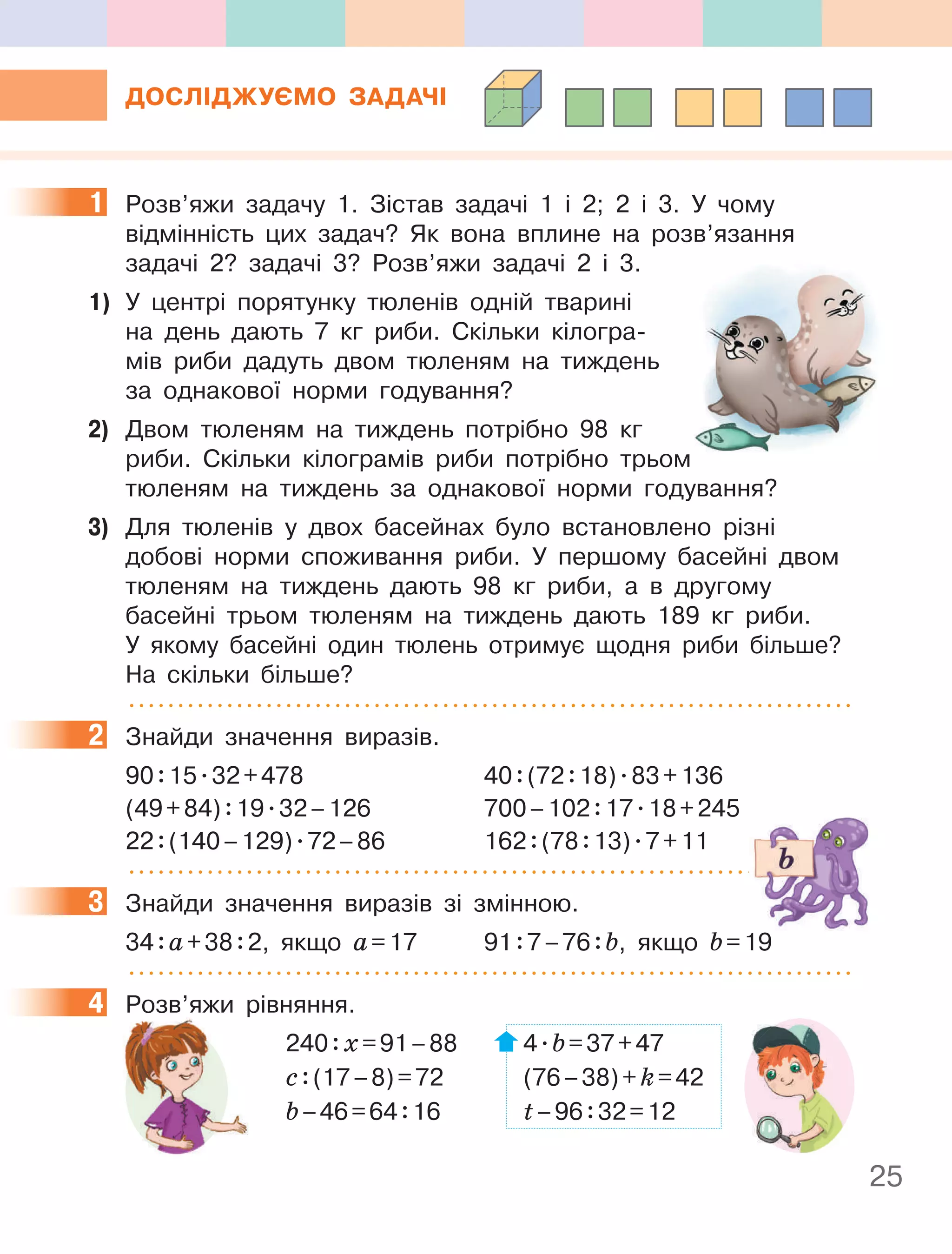 25
ДОСлІДжУєМО ЗаДачІ
1 Розв’яжи задачу 1. Зістав задачі 1 і 2; 2 і 3. У чому
відмінність цих задач? Як вона вплине на розв’язання
задачі 2? задачі 3? Розв’яжи задачі 2 і 3.
1) У центрі порятунку тюленів одній тварині
на день дають 7 кг риби. Скільки кілогра-
мів риби дадуть двом тюленям на тиждень
за однакової норми годування?
2) Двом тюленям на тиждень потрібно 98 кг
риби. Скільки кілограмів риби потрібно трьом
тюленям на тиждень за однакової норми годування?
3) Для тюленів у двох басейнах було встановлено різні
добові норми споживання риби. У першому басейні двом
тюленям на тиждень дають 98 кг риби, а в другому
басейні трьом тюленям на тиждень дають 189 кг риби.
У якому басейні один тюлень отримує щодня риби більше?
На скільки більше?
2 Знайди значення виразів.
90:15.32+478 40:(72:18).83+136
(49+84):19.32–126 700–102:17.18+245
22:(140–129).72–86 162:(78:13).7+11
3 Знайди значення виразів зі змінною.
34:а+38:2, якщо а=17 91:7–76:b, якщо b=19
4 Розв’яжи рівняння.
240:х=91–88 4.b=37+47
с:(17–8)=72 (76–38)+k=42
b–46=64:16 t–96:32=12
1
2
3
4 Розв’яжи рівняння.
240
с
b
 