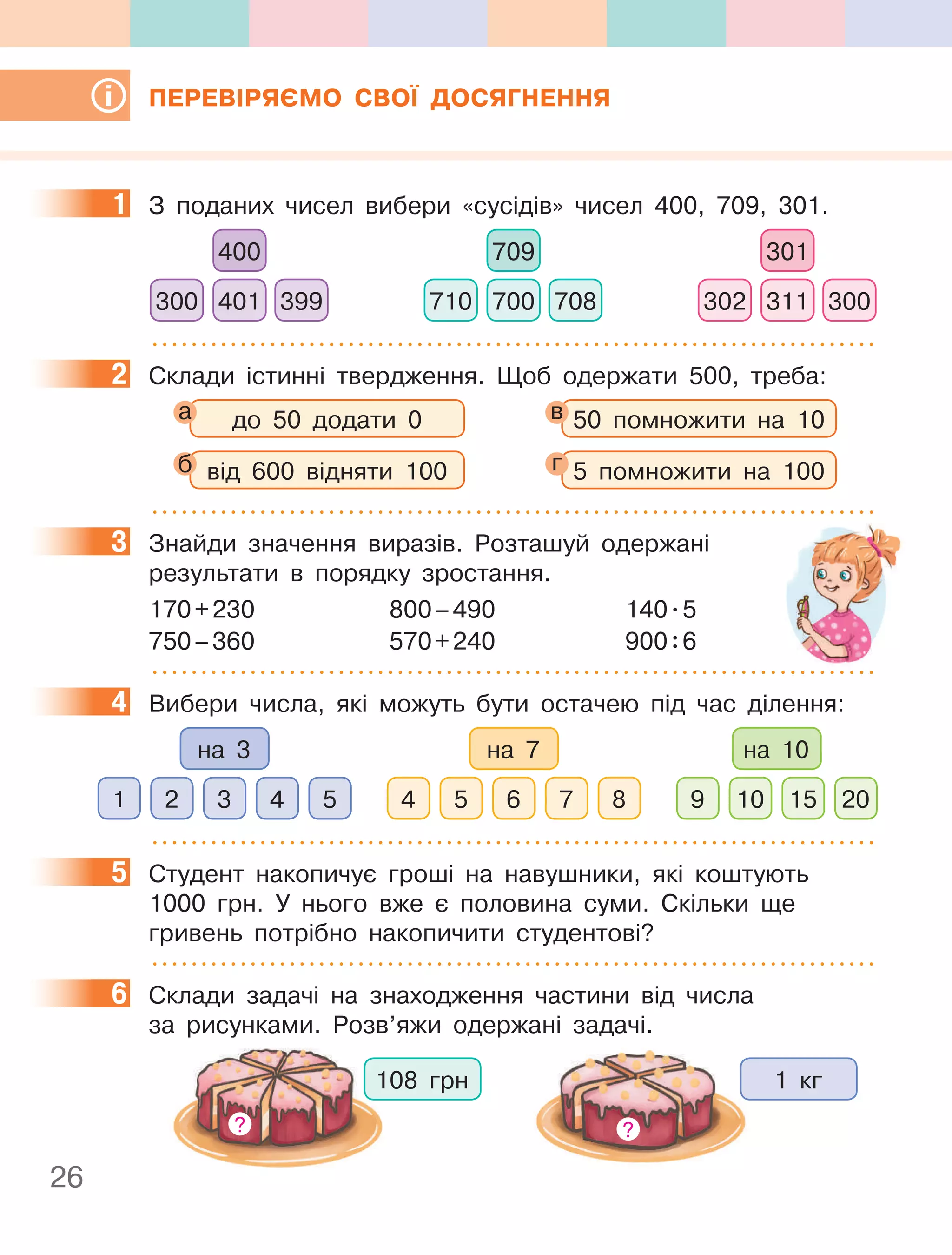 26
ПЕРЕВІРЯЄМО СВОЇ ДОСЯГНЕННЯ
1 З поданих чисел вибери «сусідів» чисел 400, 709, 301.
400
401
300 399
709
700
710 708
301
311
302 300
2 Склади істинні твердження. Щоб одержати 500, треба:
до 50 додати 0 50 помножити на 10
від 600 відняти 100 5 помножити на 100
3 Знайди значення виразів. Розташуй одержані
результати в порядку зростання.
170+230 800–490 140.5
750–360 570+240 900:6
4 Вибери числа, які можуть бути остачею під час ділення:
на 3
5
2 4
1 3 8
5 7
4 6
на 7
10 20
9 15
на 10
5 Студент накопичує гроші на навушники, які коштують
1000 грн. У нього вже є половина суми. Скільки ще
гривень потрібно накопичити студентові?
6 Склади задачі на знаходження частини від числа
за рисунками. Розв’яжи одержані задачі.
108 грн
?
1 кг
?
1
2
а в
б г
3
4
5
6
 