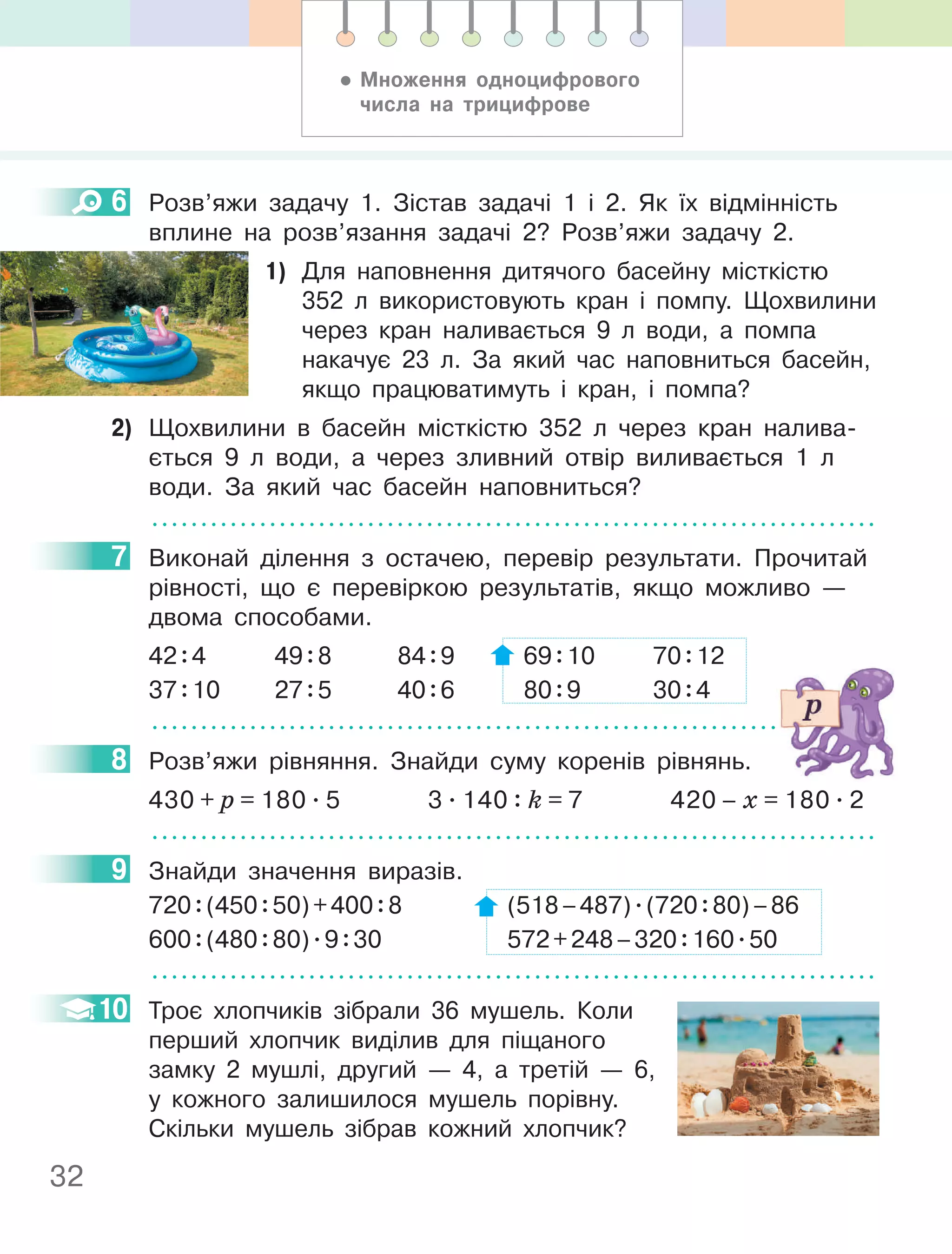 32
6 Розв’яжи задачу 1. Зістав задачі 1 і 2. Як їх відмінність
вплине на розв’язання задачі 2? Розв’яжи задачу 2.
1) Для наповнення дитячого басейну місткістю
352 л використовують кран і помпу. Щохвилини
через кран наливається 9 л води, а помпа
накачує 23 л. За який час наповниться басейн,
якщо працюватимуть і кран, і помпа?
2) Щохвилини в басейн місткістю 352 л через кран налива-
ється 9 л води, а через зливний отвір виливається 1 л
води. За який час басейн наповниться?
7 Виконай ділення з остачею, перевір результати. Прочитай
рівності, що є перевіркою результатів, якщо можливо —
двома способами.
42:4 49:8 84:9 69:10 70:12
37:10 27:5 40:6 80:9 30:4
8 Розв’яжи рівняння. Знайди суму коренів рівнянь.
430 + p = 180 . 5 3 . 140 : k = 7 420 – х = 180 . 2
9 Знайди значення виразів.
720:(450:50)+400:8 (518–487).(720:80)–86
600:(480:80).9:30 572+248–320:160.50
10 Троє хлопчиків зібрали 36 мушель. Коли
перший хлопчик виділив для піщаного
замку 2 мушлі, другий — 4, а третій — 6,
у кожного залишилося мушель порівну.
Скільки мушель зібрав кожний хлопчик?
6
7
8
9
10
• Множення одноцифрового
числа на трицифрове
 