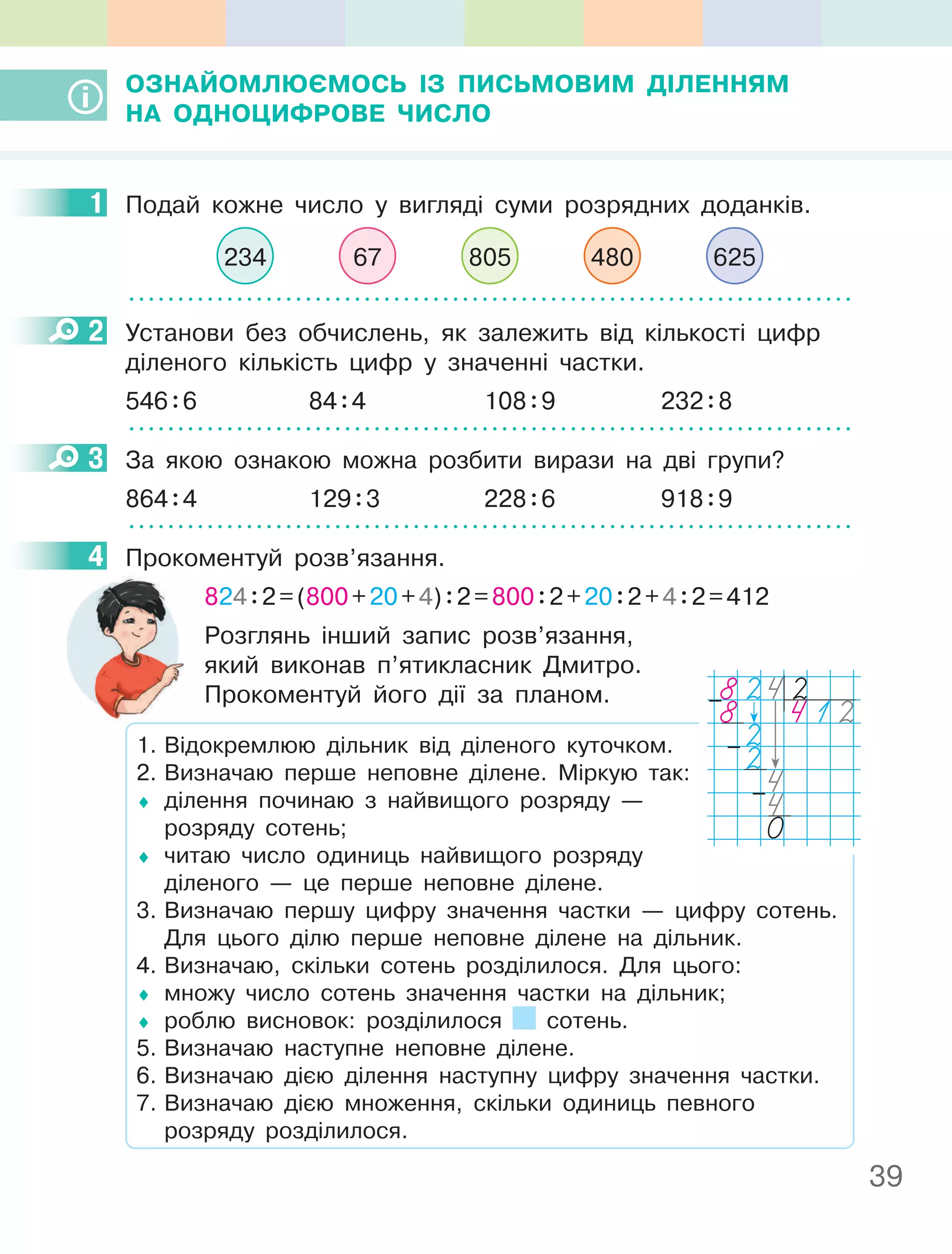 39
ОЗнайОМлюєМОСь ІЗ пиСьМОВиМ ДІленняМ
на ОДнОцифРОВе чиСлО
1 Подай кожне число у вигляді суми розрядних доданків.
234 67 805 480 625
2 Установи без обчислень, як залежить від кількості цифр
діленого кількість цифр у значенні частки.
546:6 84:4 108:9 232:8
3 За якою ознакою можна розбити вирази на дві групи?
864:4 129:3 228:6 918:9
4 Прокоментуй розв’язання.
824:2=(800+20+4):2=800:2+20:2+4:2=412
Розглянь інший запис розв’язання,
який виконав п’ятикласник Дмитро.
Прокоментуй його дії за планом.
1. Відокремлюю дільник від діленого куточком.
2. Визначаю перше неповне ділене. Міркую так:
♦ ділення починаю з найвищого розряду —
розряду сотень;
♦ читаю число одиниць найвищого розряду
діленого — це перше неповне ділене.
3. Визначаю першу цифру значення частки — цифру сотень.
Для цього ділю перше неповне ділене на дільник.
4. Визначаю, скільки сотень розділилося. Для цього:
♦ множу число сотень значення частки на дільник;
♦ роблю висновок: розділилося сотень.
5. Визначаю наступне неповне ділене.
6. Визначаю дією ділення наступну цифру значення частки.
7. Визначаю дією множення, скільки одиниць певного
розряду розділилося.
1
2
3
4
8242
8 412
2
24
4
0
–
–
–
 