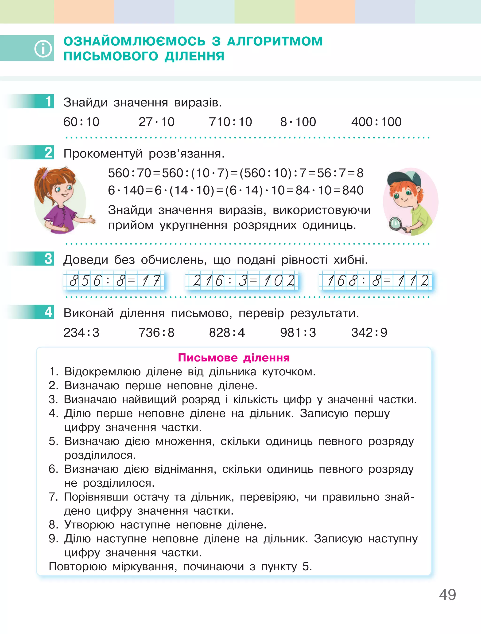 49
ОЗнайОМлюєМОСь З алгОРиТМОМ
пиСьМОВОгО ДІлення
1 Знайди значення виразів.
60:10 27.10 710:10 8.100 400:100
2 Прокоментуй розв’язання.
560:70=560:(10.7)=(560:10):7=56:7=8
6.140=6.(14.10)=(6.14).10=84.10=840
Знайди значення виразів, використовуючи
прийом укрупнення розрядних одиниць.
3 Доведи без обчислень, що подані рівності хибні.
856: 8= 17 216: 3= 102 168: 8= 112
4 Виконай ділення письмово, перевір результати.
234:3 736:8 828:4 981:3 342:9
письмове ділення
1. Відокремлюю ділене від дільника куточком.
2. Визначаю перше неповне ділене.
3. Визначаю найвищий розряд і кількість цифр у значенні частки.
4. Ділю перше неповне ділене на дільник. Записую першу
цифру значення частки.
5. Визначаю дією множення, скільки одиниць певного розряду
розділилося.
6. Визначаю дією віднімання, скільки одиниць певного розряду
не розділилося.
7. Порівнявши остачу та дільник, перевіряю, чи правильно знай-
дено цифру значення частки.
8. Утворюю наступне неповне ділене.
9. Ділю наступне неповне ділене на дільник. Записую наступну
цифру значення частки.
Повторюю міркування, починаючи з пункту 5.
1
2
3
4
 