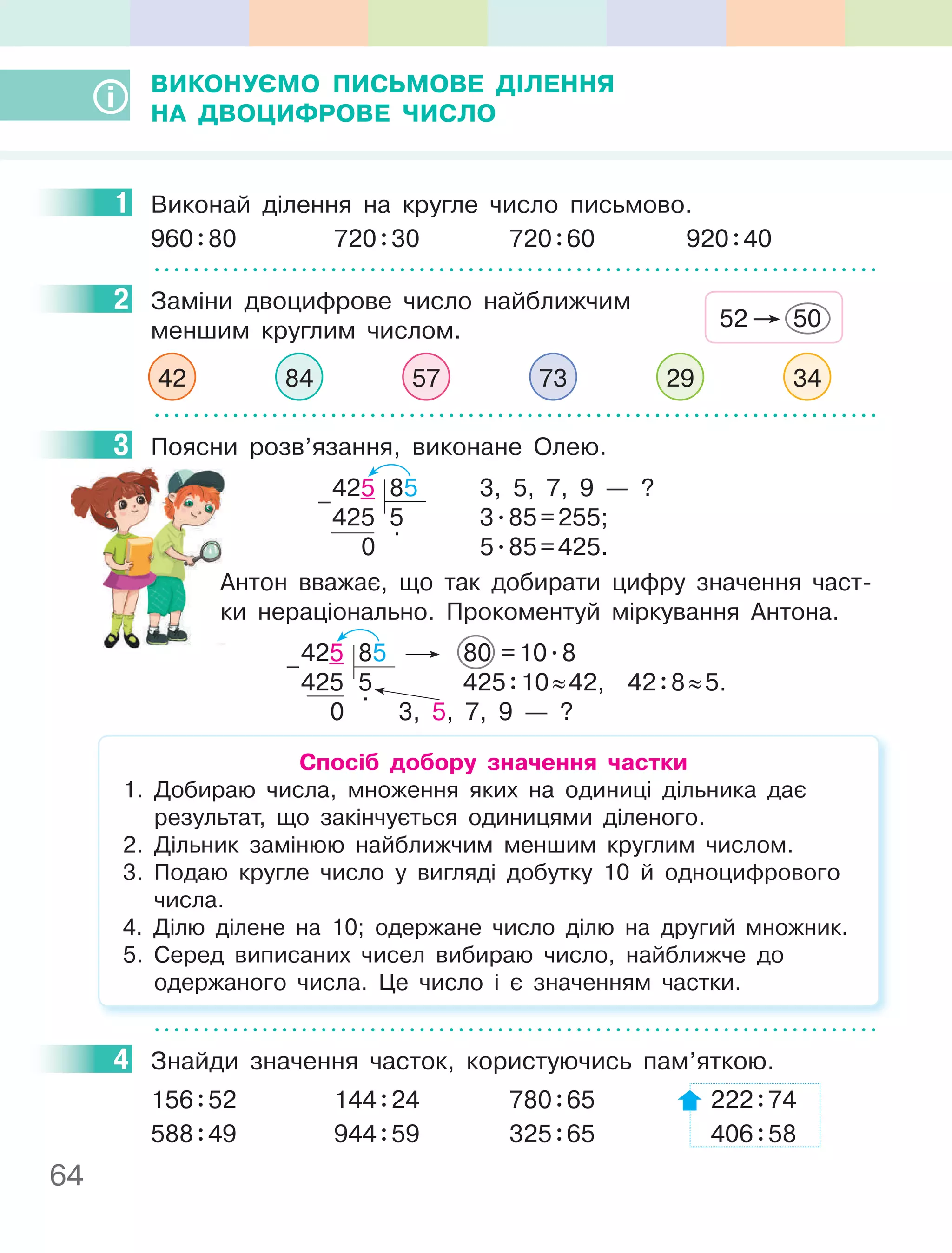 64
ВиКОнУєМО пиСьМОВе ДІлення
на ДВОцифРОВе чиСлО
1 Виконай ділення на кругле число письмово.
960:80 720:30 720:60 920:40
2 Заміни двоцифрове число найближчим
меншим круглим числом.
42 84 57 73 29 34
3 Поясни розв’язання, виконане Олею.
425 85 3, 5, 7, 9 — ?
425 5 3.85=255;
0
.
5.85=425.
–
Антон вважає, що так добирати цифру значення част-
ки нераціонально. Прокоментуй міркування Антона.
425 85 80 =10.8
425 5 425:10≈42, 42:8≈5.
0
.
3, 5, 7, 9 — ?
–
Спосіб добору значення частки
1. Добираю числа, множення яких на одиниці дільника дає
результат, що закінчується одиницями діленого.
2. Дільник замінюю найближчим меншим круглим числом.
3. Подаю кругле число у вигляді добутку 10 й одноцифрового
числа.
4. Ділю ділене на 10; одержане число ділю на другий множник.
5. Серед виписаних чисел вибираю число, найближче до
одержаного числа. Це число і є значенням частки.
4 Знайди значення часток, користуючись пам’яткою.
156:52 144:24 780:65 222:74
588:49 944:59 325:65 406:58
1
2
52 50
3
4
 