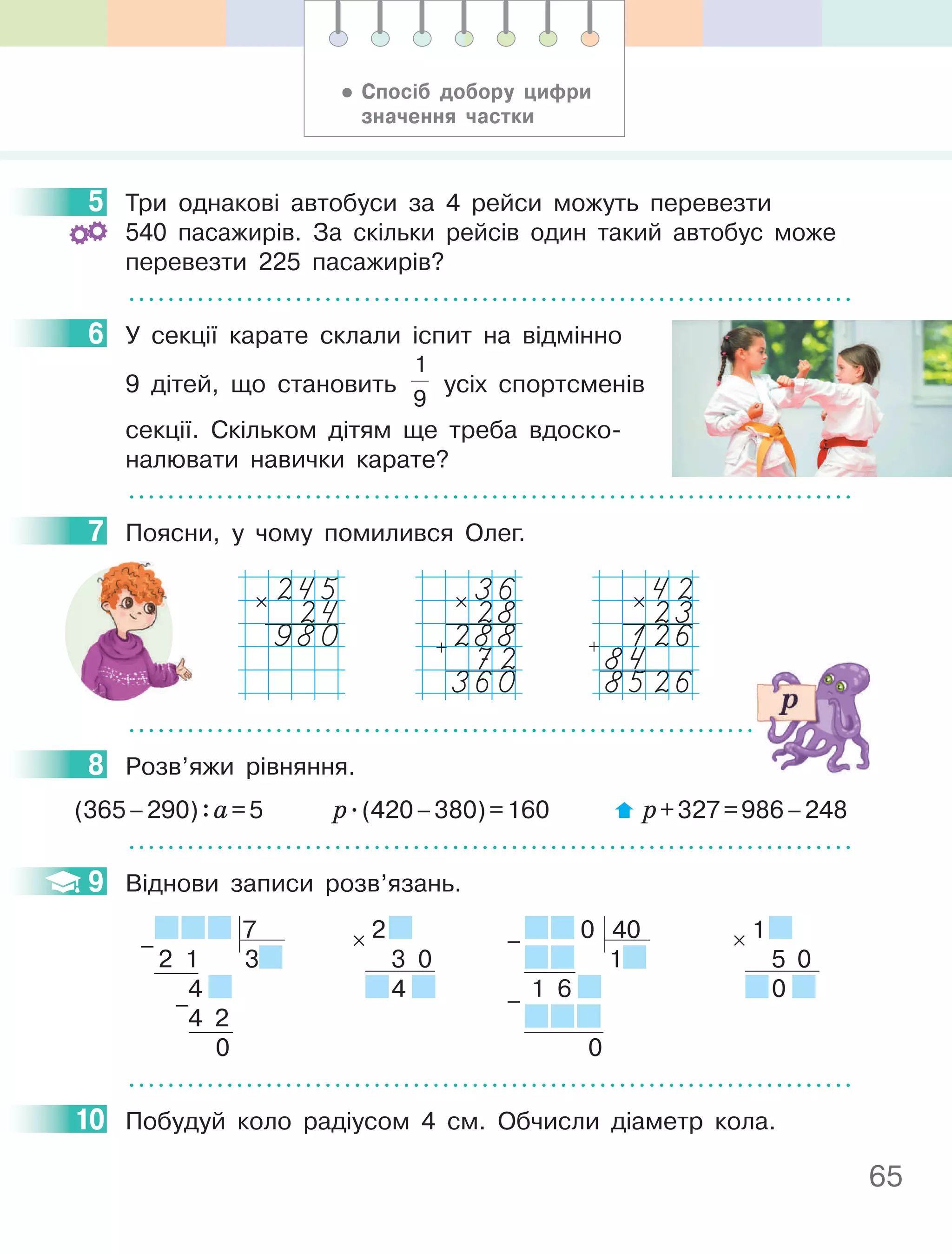 65
5 Три однакові автобуси за 4 рейси можуть перевезти
540 пасажирів. За скільки рейсів один такий автобус може
перевезти 225 пасажирів?
6 У секції карате склали іспит на відмінно
9 дітей, що становить
1
9
усіх спортсменів
секції. Скільком дітям ще треба вдоско-
налювати навички карате?
7 Поясни, у чому помилився Олег.
36
28
288
72
360
×
+
42
23
126
84
8526
×
+
245
24
980
×
8 Розв’яжи рівняння.
(365–290):а=5 р.(420–380)=160 р+327=986–248
9 Віднови записи розв’язань.
7
2 1 3
4
4 2
0
–
–
2
3 0
4
× 0 40
1
1 6
0
–
–
1
5 0
0
×
10 Побудуй коло радіусом 4 см. Обчисли діаметр кола.
5
6
7
8
9
10
• Спосіб добору цифри
значення частки
 