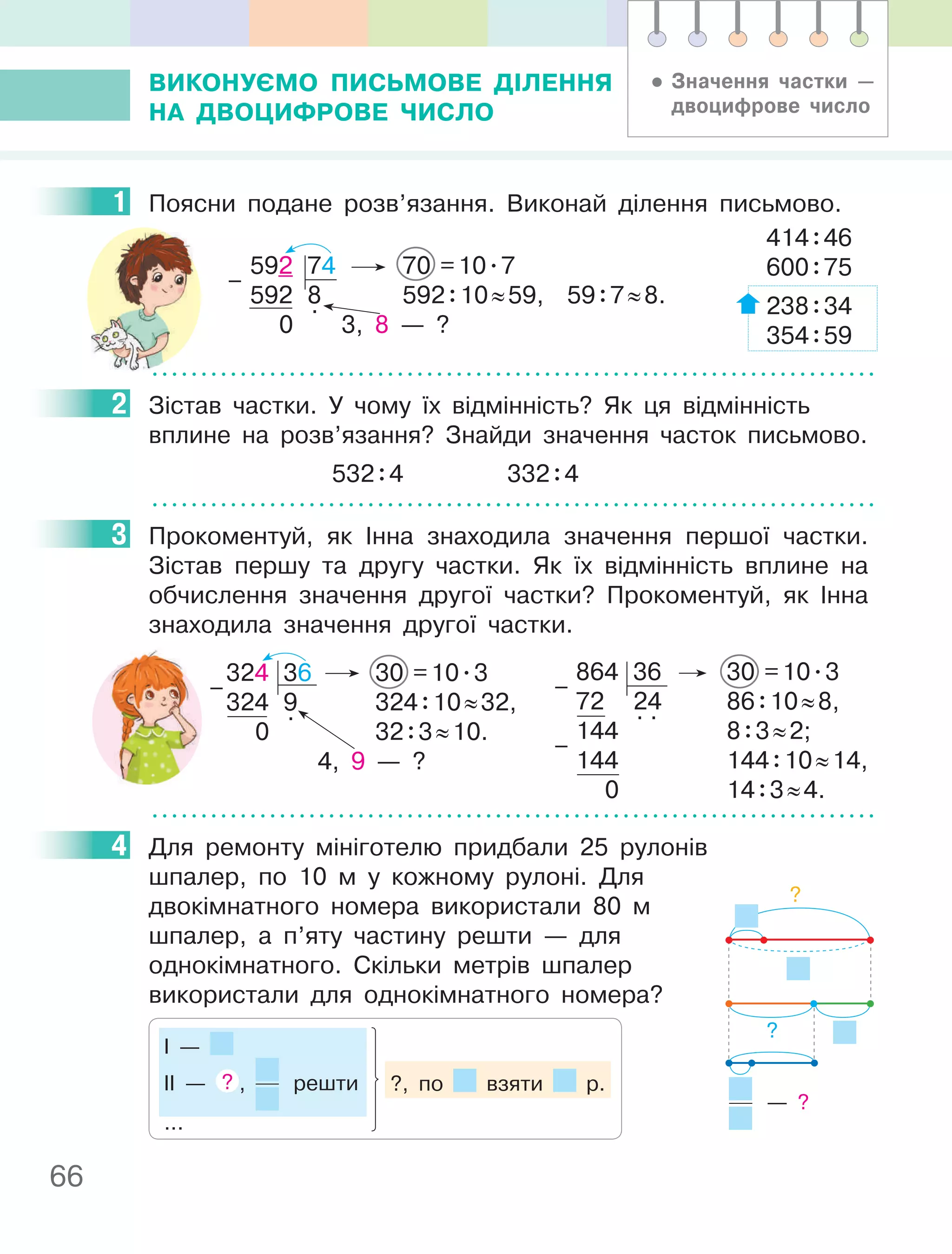 66
ВиКОнУєМО пиСьМОВе ДІлення
на ДВОцифРОВе чиСлО
1 Поясни подане розв’язання. Виконай ділення письмово.
414:46
600:75
238:34
354:59
592 74 70 =10.7
592 8 592:10≈59, 59:7≈8.
0
.
3, 8 — ?
–
2 Зістав частки. У чому їх відмінність? Як ця відмінність
вплине на розв’язання? Знайди значення часток письмово.
532:4 332:4
3 Прокоментуй, як Інна знаходила значення першої частки.
Зістав першу та другу частки. Як їх відмінність вплине на
обчислення значення другої частки? Прокоментуй, як Інна
знаходила значення другої частки.
324 36 30 =10.3
324 9 324:10≈32,
0
.
32:3≈10.
4, 9 — ?
–
864 36 30 =10.3
72 24 86:10≈8,
144
. .
8:3≈2;
144 144:10≈14,
0 14:3≈4.
–
–
4 Для ремонту мініготелю придбали 25 рулонів
шпалер, по 10 м у кожному рулоні. Для
двокімнатного номера використали 80 м
шпалер, а п’яту частину решти — для
однокімнатного. Скільки метрів шпалер
використали для однокімнатного номера?
І —
ІІ — ? , решти
...
?, по взяти р.
1
2
3
4
?
?
— ?
• Значення частки —
двоцифрове число
 