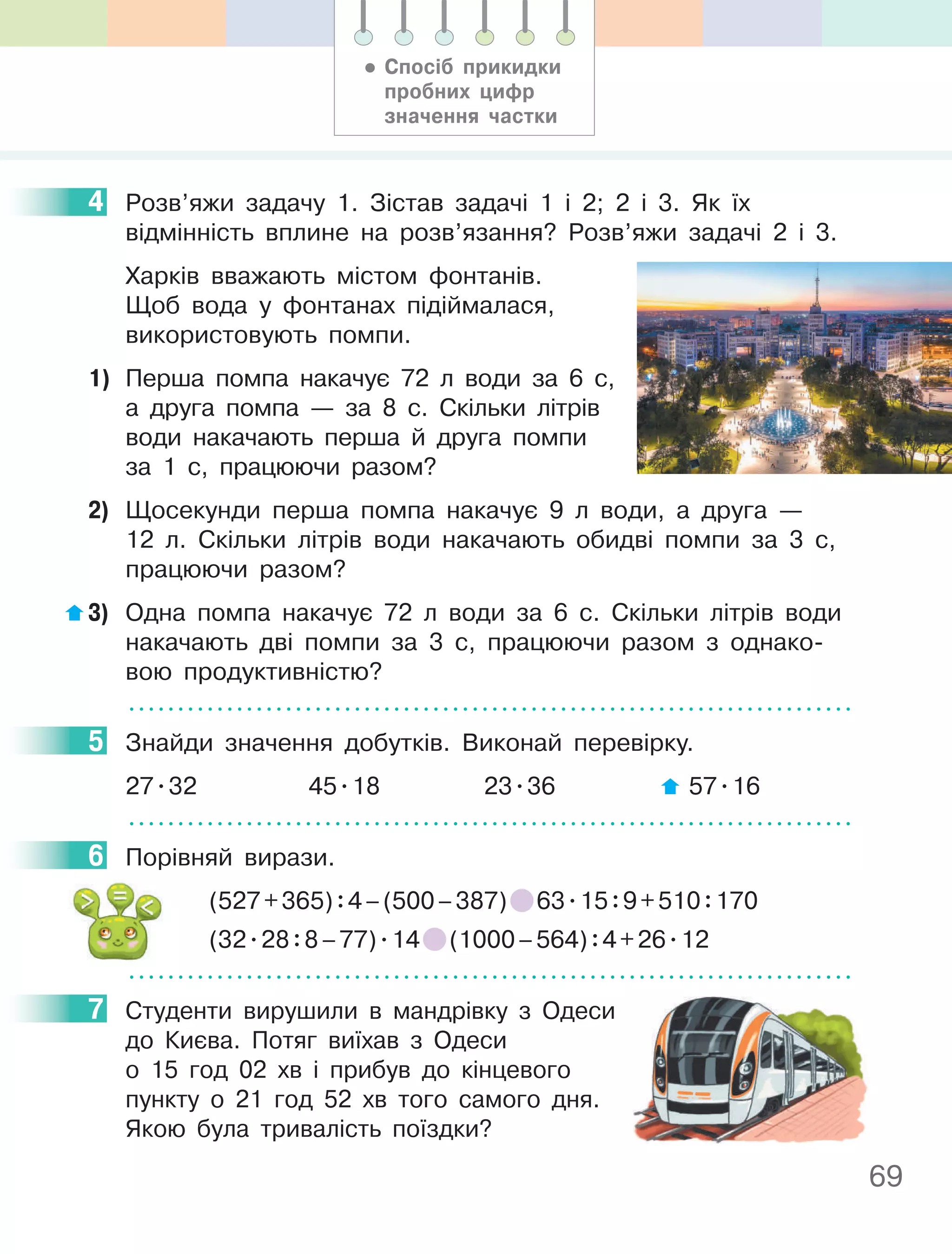 69
4 Розв’яжи задачу 1. Зістав задачі 1 і 2; 2 і 3. Як їх
відмінність вплине на розв’язання? Розв’яжи задачі 2 і 3.
Харків вважають містом фонтанів.
Щоб вода у фонтанах підіймалася,
використовують помпи.
1) Перша помпа накачує 72 л води за 6 c,
а друга помпа — за 8 c. Скільки літрів
води накачають перша й друга помпи
за 1 c, працюючи разом?
2) Щосекунди перша помпа накачує 9 л води, а друга —
12 л. Скільки літрів води накачають обидві помпи за 3 с,
працюючи разом?
3) Одна помпа накачує 72 л води за 6 с. Скільки літрів води
накачають дві помпи за 3 с, працюючи разом з однако-
вою продуктивністю?
5 Знайди значення добутків. Виконай перевірку.
27.32 45.18 23.36 57.16
6 Порівняй вирази.
(527+365):4–(500–387) 63.15:9+510:170
(32.28:8–77).14 (1000–564):4+26.12
7 Студенти вирушили в мандрівку з Одеси
до Києва. Потяг виїхав з Одеси
о 15 год 02 хв і прибув до кінцевого
пункту о 21 год 52 хв того самого дня.
Якою була тривалість поїздки?
4
5
6
7
• Спосіб прикидки
пробних цифр
значення частки
 