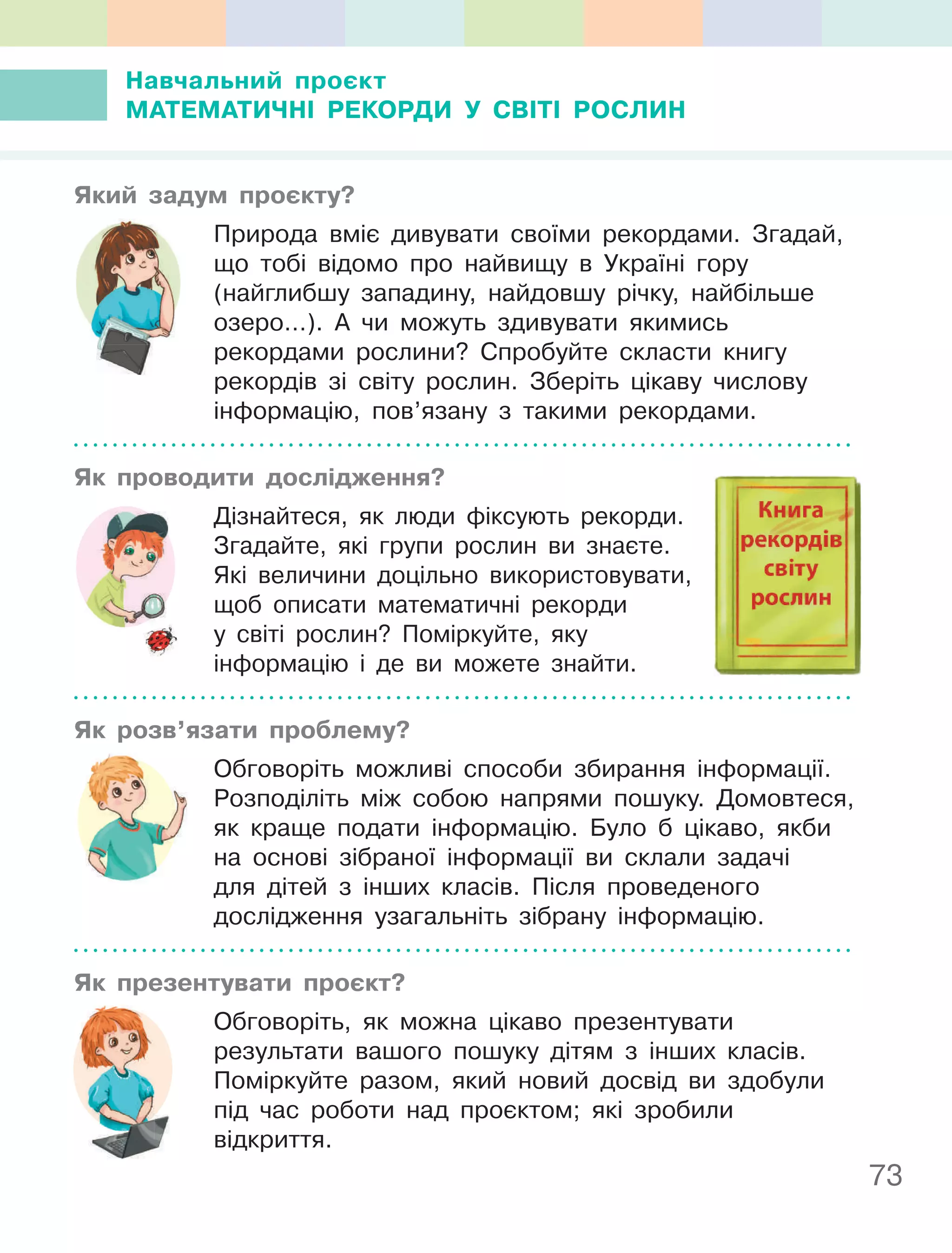 73
навчальний проєкт
МаТеМаТичнІ РеКОРДи У СВІТІ РОСлин
який задум проєкту?
Природа вміє дивувати своїми рекордами. Згадай,
що тобі відомо про найвищу в Україні гору
(найглибшу западину, найдовшу річку, найбільше
озеро…). А чи можуть здивувати якимись
рекордами рослини? Спробуйте скласти книгу
рекордів зі світу рослин. Зберіть цікаву числову
інформацію, пов’язану з такими рекордами.
як проводити дослідження?
Дізнайтеся, як люди фіксують рекорди.
Згадайте, які групи рослин ви знаєте.
Які величини доцільно використовувати,
щоб описати математичні рекорди
у світі рослин? Поміркуйте, яку
інформацію і де ви можете знайти.
як розв’язати проблему?
Обговоріть можливі способи збирання інформації.
Розподіліть між собою напрями пошуку. Домовтеся,
як краще подати інформацію. Було б цікаво, якби
на основі зібраної інформації ви склали задачі
для дітей з інших класів. Після проведеного
дослідження узагальніть зібрану інформацію.
як презентувати проєкт?
Обговоріть, як можна цікаво презентувати
результати вашого пошуку дітям з інших класів.
Поміркуйте разом, який новий досвід ви здобули
під час роботи над проєктом; які зробили
відкриття.
 