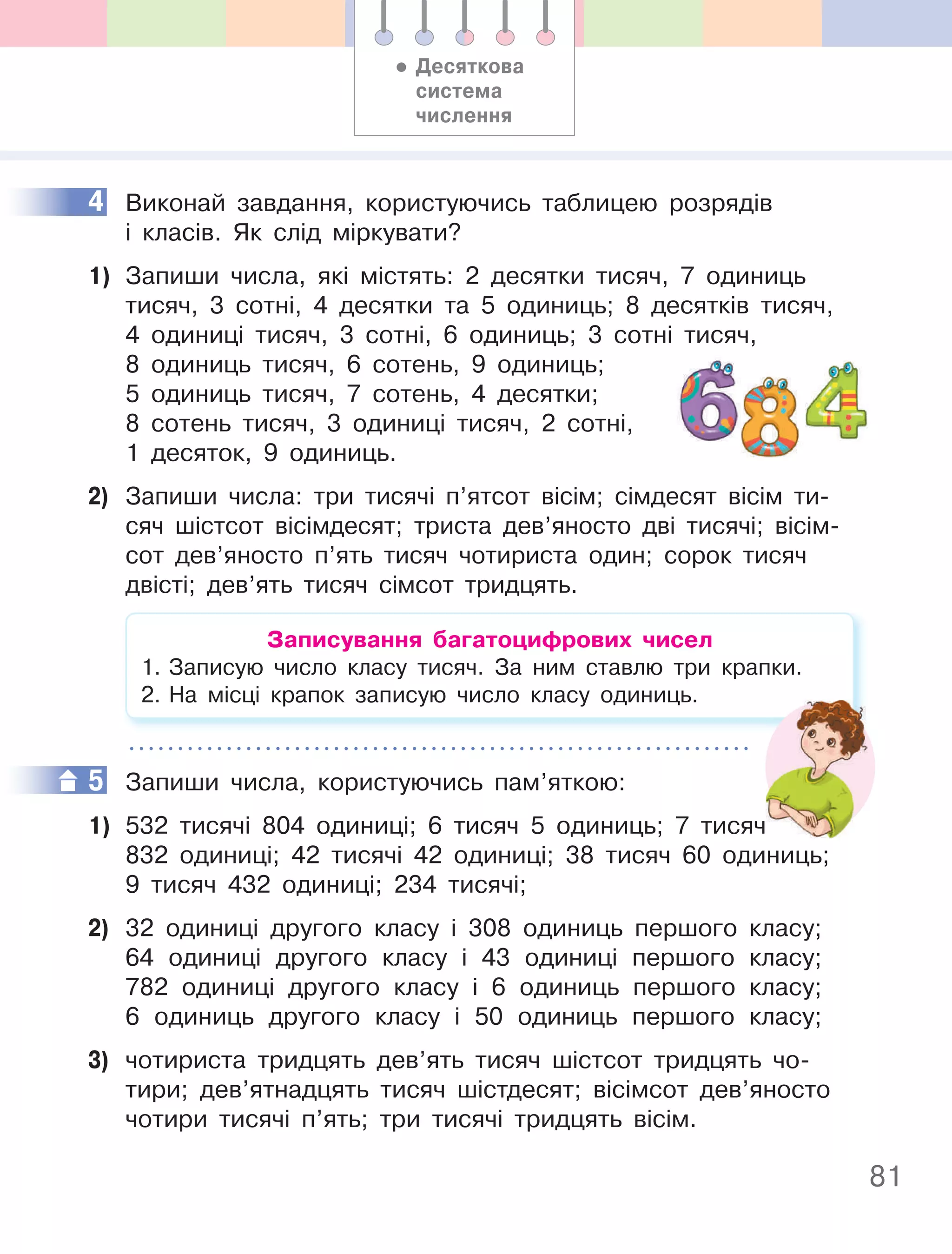 81
4 Виконай завдання, користуючись таблицею розрядів
і класів. Як слід міркувати?
1) Запиши числа, які містять: 2 десятки тисяч, 7 одиниць
тисяч, 3 сотні, 4 десятки та 5 одиниць; 8 десятків тисяч,
4 одиниці тисяч, 3 сотні, 6 одиниць; 3 сотні тисяч,
8 одиниць тисяч, 6 сотень, 9 одиниць;
5 одиниць тисяч, 7 сотень, 4 десятки;
8 сотень тисяч, 3 одиниці тисяч, 2 сотні,
1 десяток, 9 одиниць.
2) Запиши числа: три тисячі п’ятсот вісім; сімдесят вісім ти-
сяч шістсот вісімдесят; триста дев’яносто дві тисячі; вісім-
сот дев’яносто п’ять тисяч чотириста один; сорок тисяч
двісті; дев’ять тисяч сімсот тридцять.
Записування багатоцифрових чисел
1. Записую число класу тисяч. За ним ставлю три крапки.
2. На місці крапок записую число класу одиниць.
5 Запиши числа, користуючись пам’яткою:
1) 532 тисячі 804 одиниці; 6 тисяч 5 одиниць; 7 тисяч
832 одиниці; 42 тисячі 42 одиниці; 38 тисяч 60 одиниць;
9 тисяч 432 одиниці; 234 тисячі;
2) 32 одиниці другого класу і 308 одиниць першого класу;
64 одиниці другого класу і 43 одиниці першого класу;
782 одиниці другого класу і 6 одиниць першого класу;
6 одиниць другого класу і 50 одиниць першого класу;
3) чотириста тридцять дев’ять тисяч шістсот тридцять чо-
тири; дев’ятнадцять тисяч шістдесят; вісімсот дев’яносто
чотири тисячі п’ять; три тисячі тридцять вісім.
4
5
532 тисячі 804 одиниці; 6 тисяч 5 одиниць; 7 тисяч
• Десяткова
система
числення
 