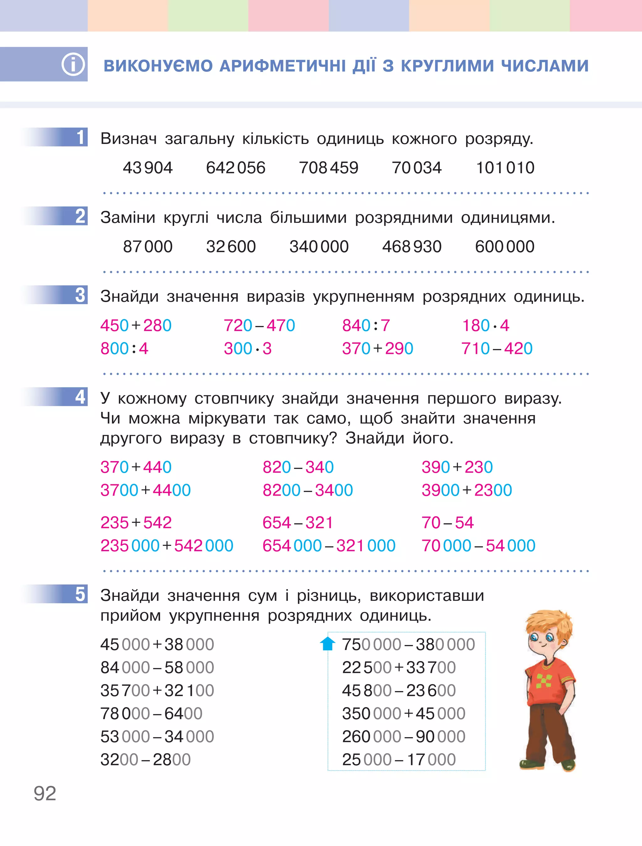 92
ВиКОнУєМО аРифМеТичнІ ДІЇ З КРУглиМи чиСлаМи
1 Визнач загальну кількість одиниць кожного розряду.
43904 642056 708459 70034 101010
2 Заміни круглі числа більшими розрядними одиницями.
87000 32600 340000 468930 600000
3 Знайди значення виразів укрупненням розрядних одиниць.
450+280 720–470 840:7 180.4
800:4 300.3 370+290 710–420
4 У кожному стовпчику знайди значення першого виразу.
Чи можна міркувати так само, щоб знайти значення
другого виразу в стовпчику? Знайди його.
370+440 820–340 390+230
3700+4400 8200–3400 3900+2300
235+542 654–321 70–54
235000+542000 654000–321000 70000–54000
5 Знайди значення сум і різниць, використавши
прийом укрупнення розрядних одиниць.
45000+38000 750000–380000
84000–58000 22500+33700
35700+32100 45800–23600
78000–6400 350000+45000
53000–34000 260000–90000
3200–2800 25000–17000
1
2
3
4
5
 