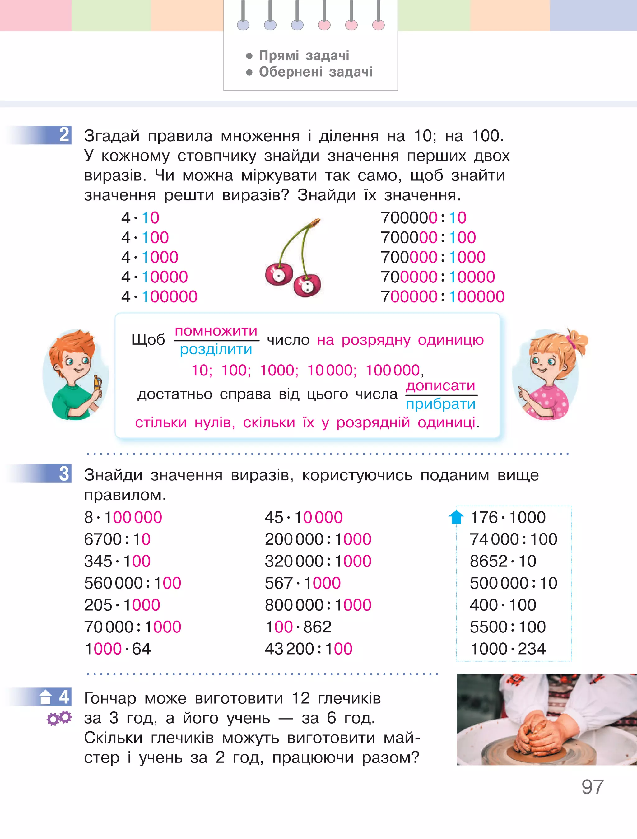 97
2 Згадай правила множення і ділення на 10; на 100.
У кожному стовпчику знайди значення перших двох
виразів. Чи можна міркувати так само, щоб знайти
значення решти виразів? Знайди їх значення.
4.10
4.100
4.1000
4.10000
4.100000
700000:10
700000:100
700000:1000
700000:10000
700000:100000
Щоб
помножити
розділити
число на розрядну одиницю
10; 100; 1000; 10000; 100000,
достатньо справа від цього числа
дописати
прибрати
стільки нулів, скільки їх у розрядній одиниці.
3 Знайди значення виразів, користуючись поданим вище
правилом.
8.100000 45.10000 176.1000
6700:10 200000:1000 74000:100
345.100 320000:1000 8652.10
560000:100 567.1000 500000:10
205.1000 800000:1000 400.100
70000:1000 100.862 5500:100
1000.64 43200:100 1000.234
4 Гончар може виготовити 12 глечиків
за 3 год, а його учень — за 6 год.
Скільки глечиків можуть виготовити май-
стер і учень за 2 год, працюючи разом?
2
3
4
• прямі задачі
• Обернені задачі
 