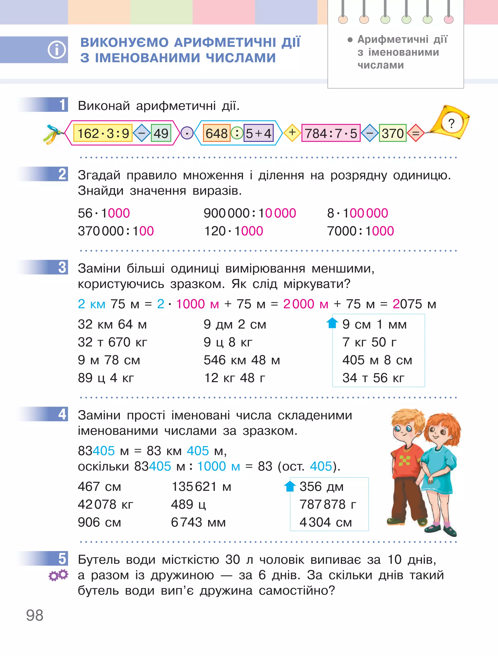 98
ВиКОнУєМО аРифМеТичнІ ДІЇ
З ІМенОВаниМи чиСлаМи
1 Виконай арифметичні дії.
=
–
?
. + 784:7.5 370
49
–
162.3:9 648 : 5+4
2 Згадай правило множення і ділення на розрядну одиницю.
Знайди значення виразів.
56.1000 900000:10000 8.100000
370000:100 120.1000 7000:1000
3 Заміни більші одиниці вимірювання меншими,
користуючись зразком. Як слід міркувати?
2 км 75 м = 2 . 1000 м + 75 м = 2000 м + 75 м = 2075 м
32 км 64 м 9 дм 2 см 9 см 1 мм
32 т 670 кг 9 ц 8 кг 7 кг 50 г
9 м 78 см 546 км 48 м 405 м 8 см
89 ц 4 кг 12 кг 48 г 34 т 56 кг
4 Заміни прості іменовані числа складеними
іменованими числами за зразком.
83405 м = 83 км 405 м,
оскільки 83405 м : 1000 м = 83 (ост. 405).
467 см 135621 м 356 дм
42078 кг 489 ц 787878 г
906 см 6743 мм 4304 см
5 Бутель води місткістю 30 л чоловік випиває за 10 днів,
а разом із дружиною — за 6 днів. За скільки днів такий
бутель води вип’є дружина самостійно?
• арифметичні дії
з іменованими
числами
1
2
3
4
5
 