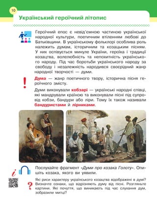 10
Героїчний епос є
 
невід’ємною частиною української
народної культури, поетичним втіленням любові до
Батьківщини. В
 
українському фольклорі особлива роль
належить думам, історичним та козацьким пісням.
У
 
них оспівується минуле України, героїка і
 
традиції
козацтва, волелюбність та непохитність українсько-
го народу. Під час боротьби українського народу за
свободу і
 
незалежність народився своєрідний жанр
народної творчості — думи.
Дума — жанр поетичного твору, історична пісня ге-
роїчного змісту.
Думи виконували кобзарі — українські народні співці,
які мандрували країною та виконували пісні під супро-
від кобзи, бандури або ліри. Тому їх також називали
бандуристами й
 
лірниками.
Послухайте фрагмент «Думи про козака Голоту». Опи-
шіть козака, якого ви уявили.
Які риси характеру українського козацтва відображені в думі?
Визначте ознаки, що відрізняють думу від пісні. Розгляньте
картини. Які почуття, що виникають під час слухання дум,
зобразили митці?
10
Український героїчний літопис
 