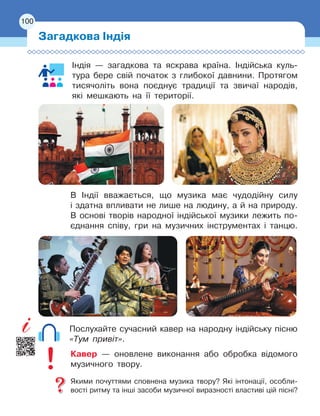 100
Індія — загадкова та яскрава країна. Індійська куль-
тура бере свій початок з глибокої давнини. Протягом
тисячоліть вона поєднує традиції та звичаї народів,
які мешкають на її території.
В Індії вважається, що музика має чудодійну силу
і
 
здатна впливати не лише на людину, а й на природу.
В основі творів народної індійської музики лежить по-
єднання співу, гри на музичних інструментах і танцю.
Послухайте сучасний кавер на народну індійську пісню
«Тум привіт».
Кавер — оновлене виконання або обробка відомого
музичного твору.
Якими почуттями сповнена музика твору? Які інтонації, особли-
вості ритму та інші засоби музичної виразності властиві цій пісні?
100
Загадкова Індія
100
 