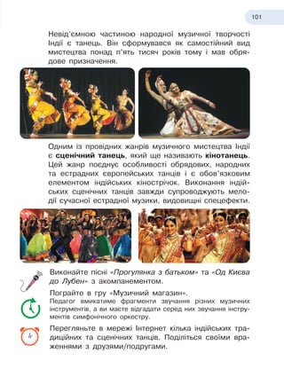 101
Невід’ємною частиною народної музичної творчості
Індії є танець. Він сформувався як самостійний вид
мистецтва понад п’ять тисяч років тому і мав обря-
дове призначення.
Одним із провідних жанрів музичного мистецтва Індії
є сценічний танець, який ще називають кінотанець.
Цей жанр поєднує особливості обрядових, народних
та естрадних європейських танців і є обов’язковим
елементом індійських кіно
­
стрічок. Виконання індій-
ських сценічних танців завжди супроводжують мело-
дії сучасної естрадної музики, видовищні спецефекти.
Виконайте пісні «Прогулянка з батьком» та «Од Києва
до Лубен» з акомпанементом.
Пограйте в гру «Музичний магазин».
Педагог вмикатиме фрагменти звучання різних музичних
інструментів, а ви маєте відгадати серед них звучання інстру-
ментів симфонічного оркестру.
Перегляньте в мережі Інтернет кілька індійських тра-
диційних та сценічних танців. Поділіться своїми вра-
женнями з
 
друзями/подругами.
 
