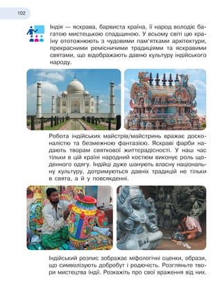 102
Індія — яскрава, барвиста країна, її народ володіє ба-
гатою мистецькою спадщиною. У всьому світі цю кра-
їну ототожнюють з чудовими пам’ятками архітектури,
прекрасними ремісничими традиціями та яскравими
святами, що відображають давню культуру індійського
народу.
Робота індійських майстрів/майстринь вражає доско-
налістю та безмежною фантазією. Яскраві фарби на-
дають творам святкової життєрадісності. У наш час
тільки в цій країні народний костюм виконує роль що-
денного одягу. Індійці дуже шанують власну національ-
ну культуру, дотримуються давніх традицій не тільки
в свята, а й у повсякденні.
Індійський розпис зображає міфологічні сценки, образи,
що символізують добробут і родючість. Розгляньте тво-
ри мистецтва Індії. Розкажіть про свої враження від них.
 