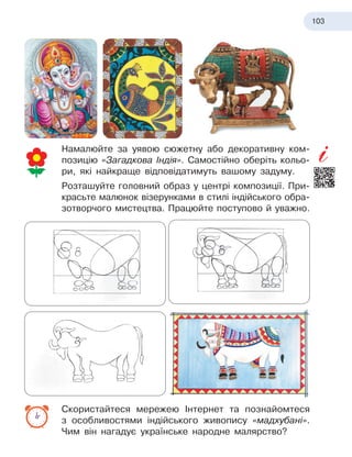103
Намалюйте за уявою сюжетну або декоративну ком-
позицію «Загадкова Індія». Самостійно оберіть кольо-
ри, які найкраще відповідатимуть вашому задуму.
Розташуйте головний образ у центрі композиції. При-
красьте малюнок візерунками в стилі індійського обра-
зотворчого мистецтва. Працюйте поступово й уважно.
Скористайтеся мережею Інтернет та познайомтеся
з
 
особливостями індійського живопису «мадхубані».
Чим він нагадує українське народне малярство?
 