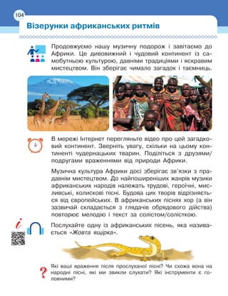 104
Продовжуємо нашу музичну подорож і завітаємо до
Африки. Це дивовижний і чудовий континент із са-
мобутньою культурою, давніми традиціями і яскравим
мистецтвом. Він зберігає чимало загадок і таємниць.
В мережі Інтернет перегляньте відео про цей загадко-
вий континент. Зверніть увагу, скільки на цьому кон-
тиненті чудернацьких тварин. Поділіться з друзями/
подругами враженнями від природи Африки.
Музична культура Африки досі зберігає зв’язки з пра-
давнім мистецтвом. До найпоширеніших жанрів музики
африканських народів належать трудові, героїчні, мис-
ливські, колискові пісні. Будова цих творів відрізняєть-
ся від європейських. В африканських піснях хор (а він
зазвичай складається з глядачів обрядового дійства)
повторює мелодію і текст за солістом/солісткою.
Послухайте одну із африканських пісень, яка назива-
ється «Жовта ящірка».
Які ваші враження після прослуханої пісні? Чи схожа вона на
народні пісні, які ми звикли слухати? Які інструменти є го-
ловними?
Візерунки африканських ритмів
104
 