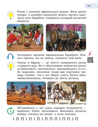 105
Ритми є основою африканської музики. Вони доволі
складні: в ансамблі музикантів можуть звучати одно-
часно різні барабани, створюючи складний ритмічний
візерунок.
Послухайте звучання африканських барабанів. Опи-
шіть картину, яку ви уявили, слухаючи їхній ритм.
Танець в Африці — це злиття напруженого ритму
і
 
стрімкого руху. Він є обов’язковим елементом ритуа-
лу (військового, мисливського, землеробського та
 
ін.).
За традицією, виконання танців має згуртувати гро-
маду племені, тож у них беруть участь багато вико-
навців/виконавиць, віповідно до змісту ритуалу.
Об’єднайтеся у три групи шумових інструментів —
маракаси, бубни, металофони. Виконайте ритмічну
вправу: спочатку всі разом, а потім каноном.
І П П І П І П І П П П І П П І П
 